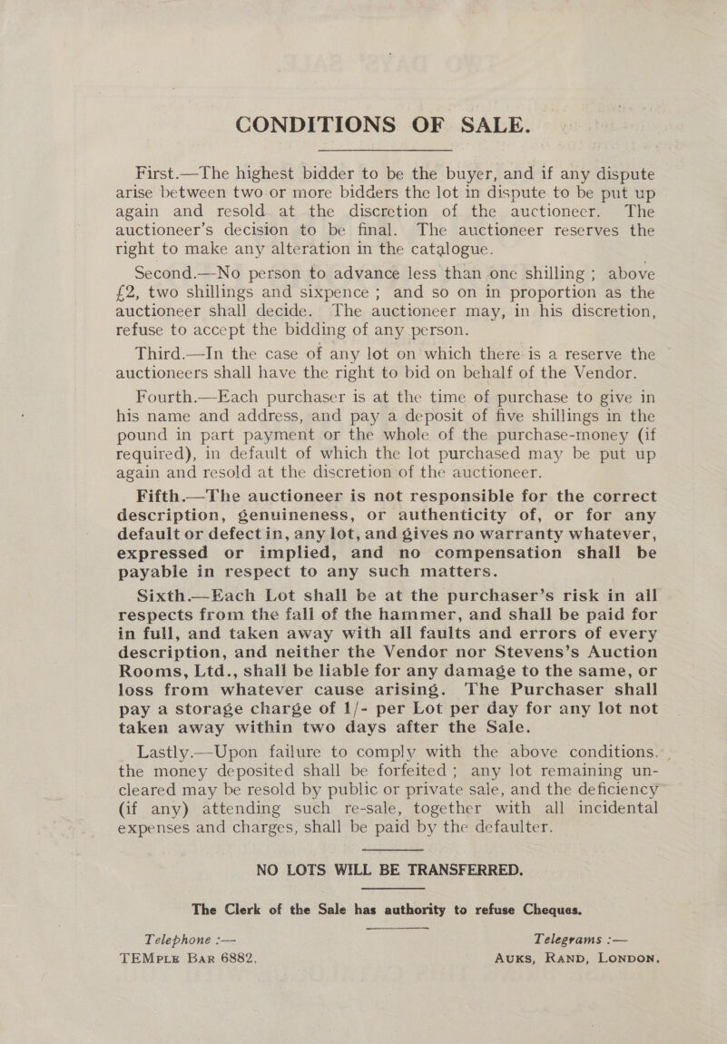 CONDITIONS OF SALE.  First.—The highest bidder to be the buyer, and if any dispute arise between two or more bidders the lot in dispute to be put up again and resold. at the discretion of the auctioneer. The auctioneer’s decision to be final. The auctioneer reserves the tight to make any alteration in the catalogue. Second.—No person to advance less than one shilling ; above £2, two shillings and sixpence ; and so on in proportion as the auctioneer shall decide. The auctioneer may, in his discretion, refuse to accept the bidding of any person. Third.—In the case of any lot on which there is a reserve the auctioneers shall have the right to bid on behalf of the Vendor. Fourth.—Each purchaser is at the time of purchase to give in his name and address, and pay a deposit of five shillings in the pound in part payment or the whole of the purchase-money (if required), in default of which the lot purchased may be put up again and resold at the discretion of the auctioneer. Fifth.—The auctioneer is not responsible for. the correct description, genuineness, or authenticity of, or for any default or defectin, any lot, and gives no warranty whatever, expressed or implied, and no compensation shall be payable in respect to any such matters. Sixth.—Each Lot shall be at the purchaser’s risk in all respects from the fall of the hammer, and shall be paid for in full, and taken away with all faults and errors of every description, and neither the Vendor nor Stevens’s Auction Rooms, Ltd., shall be liable for any damage to the same, or loss from whatever cause arising. The Purchaser shall pay a storage charge of 1/- per Lot per day for any lot not taken away within two days after the Sale. Lastly.—Upon failure to comply with the above conditions. | the money deposited shall be forfeited ; any lot remaining un- cleared may be resold by public or private sale, and the deficiency (if any) attending such re-sale, together with all incidental expenses and charges, shall be paid by the defaulter. NO LOTS WILL BE TRANSFERRED. | The Clerk of the Sale has authority to refuse Cheques.  —_——. Telephone :— Telegrams :— TEMp te Bar 6882. AUKS, Ranb, LONDON,