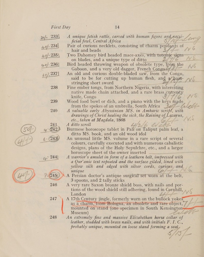 yo/- 233\ A unique fetish rattle, carved with human figure and, acpi Ao ae Soe Lehre ficial fowl, Central Africa sis iy-tf' 234) Pair of curious necklets, consisting of charm penn) of hair and beads fy ée of 235, Two Dahomey bird headed mace-axes, with totemic Sa = on blades, and a unique type of ditto é Wd. »¢/-236{ Bird headed throwing weapon of obsolete type, from the = Gaboon, and a very old dagger, French Congo@7# &amp;  gef.237[ An old and curious double-bladed saw, from the Se wT ony said to be for cutting up human flesh, and a# hamn- Aek stringing short sword i iD. 238 Fine ember tongs, from Northern Nigeria, with interesting native made chain attached, and a rare wee Suey wu knife, Congo 4¥- 239 Wood food bowl or dish, and a piano with the AS made . from the spokes of an umbrella, South Africa se (e4 e690 240 A valuable early Abyssiman MS. 1n Amharic script, with — drawings of Christ healing the sick, the Bei of! Lazarus, etc., taken at Magdala, 1868 ) (, _ ae 24 I. A ditto scroll Lf/ / *) rihee { C7) ) 4° @42,) Burmese horoscope tablet in Paly on df Talipnt Sain leaf, a en fe a ditto MS. book, and an old wood idol ¢- (243) An unusual little MS. volume in a rare script of several pei thas colours, carefully executed and with numerous cabalistic designs, plans of the Holy Sepulchre, etc., and a larger horoscope sheet of the owner inserted | e,* 2444 =A warrior’s amulet in form of a leathern belt, impressed with a Quranic text repeated and the surface gilded, lined with yellow silk and edged with silver cords, nies and   oo, UNIGUe A yr 45) SA Persian doctor’s antique surgical-sét worn at he belt, all 3 spoons, and 2 tally sticks 246 A very rare Saxon bronze shield boss, with nails and por- tions of the wood shield still adhering, found 1 in Cornhill, Ag London ene 247 ‘» A 17th Century jingle, formerly worn on the buliéck oe, as a charm, from’ Bologna,“an obsolete “and rare object, / “I mounted on stand (one specimen in South EIN Museum) C 248 An extremely fine and massive Elizabethan horse collar oe leather, studded with brass nails, and with imtials F. I. C., probably umigue, mounted on loose stand forming a seaty P yr » we Ces, Oe a a +4 é ee war