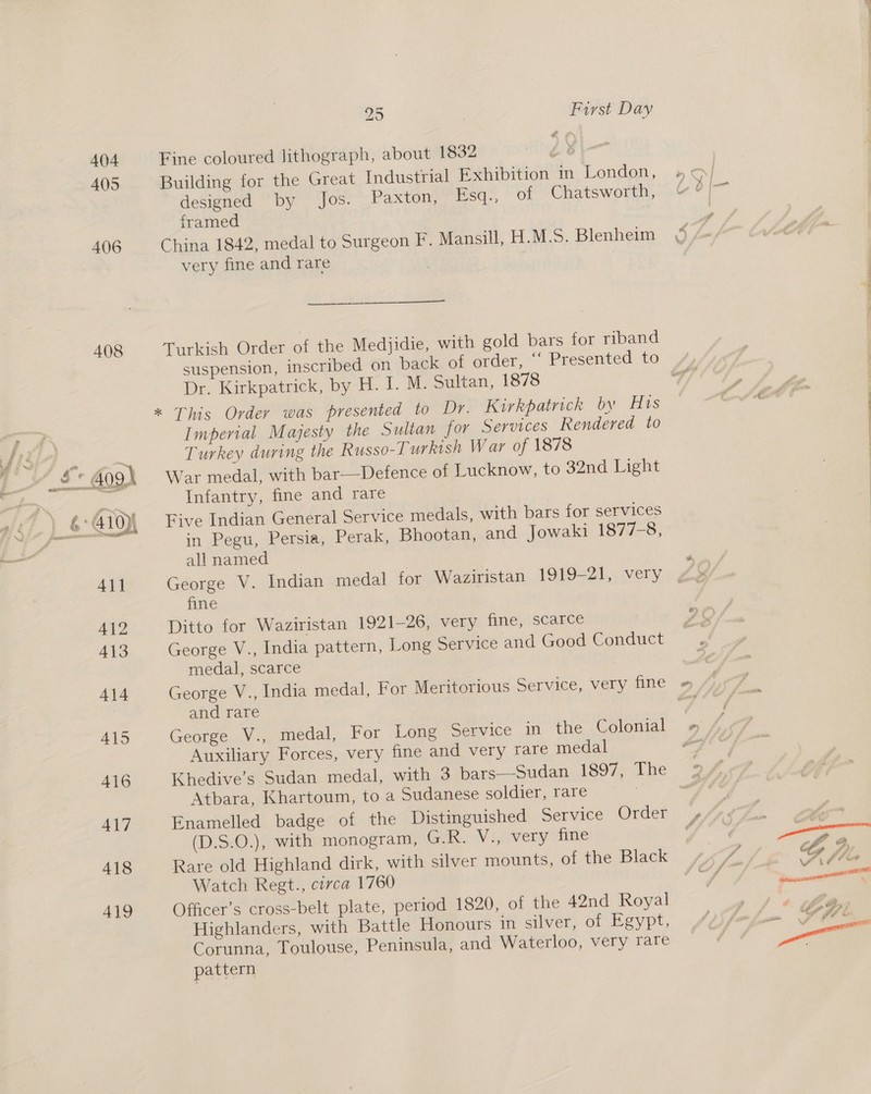 404 4095 406 408 Fine coloured lithograph, about 1832 ae: Building for the Great Industrial Exhibition in London, designed by Jos. Paxton, Esq., of Chatsworth, framed 3 China 1842, medal to Surgeon F. Mansill, H.M.S. Blenheim  a Turkish Order of the Medjidie, with gold bars for riband Dr. Kirkpatrick, by H. I. M. Sultan, 1878 Imperial Majesty the Sultan for Services Rendered to Turkey during the Russo-Turkish War of 1878 War medal, with bar——Defence of Lucknow, to 32nd Light Infantry, fine and rare Five Indian General Service medals, with bars for services in Pegu, Persia, Perak, Bhootan, and Jowaki 1877-8, all named fine Ditto for Waziristan 1921-26, very fine, scarce George V., India pattern, Long Service and Good Conduct medal, scarce George V., India medal, For Meritorious Service, very fine and rare George V., medal, For Long Service in the Colonial Auxiliary Forces, very fine and very rare medal Atbara, Khartoum, to a Sudanese soldier, rare Enamelled badge of the Distinguished Service Order (D.S.O.), with monogram, Gak. Vijivery tne Rare old Highland dirk, with silver mounts, of the Black Watch Regt., circa 1760 Officer’s cross-belt plate, period 1820, of the 42nd Royal Highlanders, with Battle Honours in silver, of Egypt, Corunna, Toulouse, Peninsula, and Waterloo, very rare pattern ae NS ao