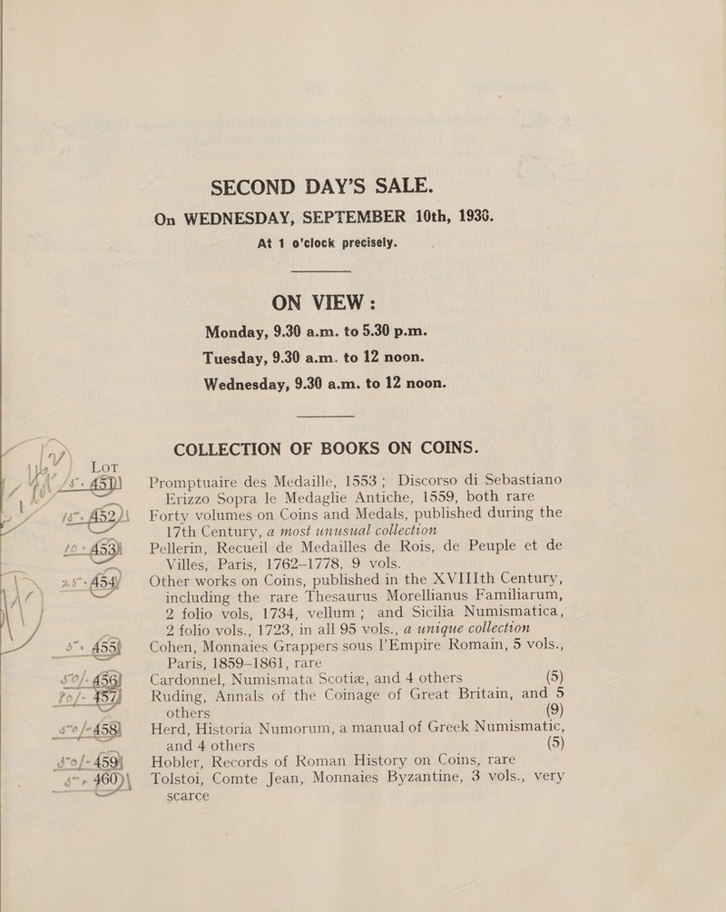 SECOND DAY’S SALE. On WEDNESDAY, SEPTEMBER 10th, 1938. At 1 o’clock precisely. ON VIEW : Monday, 9.30 a.m. to 5.30 p.m. Tuesday, 9.30 a.m. to 12 noon. Wednesday, 9.30 a.m. to 12 noon. COLLECTION OF BOOKS ON COINS. Promptuaire des Medaille, 1553 ; Discorso di Sebastiano Erizzo Sopra le Medaglie Antiche, 1559, both rare Forty volumes on Coins and Medals, published during the 17th Century, a most unusual collection Pellerin, Recueil de Medailles de Rois, de Peuple et de Villés~-Paris, 1762-1778, 9 vols. Other works on Coins, published in the XVIIIth Century, - including the rare Thesaurus Morellianus Familiarum, 2 folio vols, 1734, vellum; and Sicilia Numismatica, 2 folio vols., 1723, in all 95 vols., a unique collection Cohen, Monnaies Grappers sous l’Empire Romain, 5 vols., Paris, 1859-1861, rare Cardonnel, Numismata Scotiz, and 4 others (5) Ruding, Annals of the Coinage of Great Britain, and others (9) Herd, Historia Numorum, a manual of Greek Numismatic, Hobler, Records of Roman History on Coins, rare Tolstoi, Comte Jean, Monnaies Byzantine, 3 vols., very scarce 