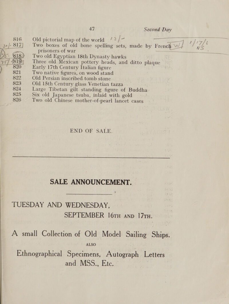  a ame Old pictorial map of the world ‘&lt; /° ine —p yferfhe Two. boxes of old bone spelling sets, made By French ’ WF we prisoners of war ———— Two old Egyptian 18th Dynasty hawks | Three old. Mexican pottery heads, and ditto plague Early 17th Century Italian figure 821 Two native figures, on wood stand 822 Old Persian inscribed. tomb stone 823 Old 15th Century glass Venetian tazza . 824 Large Tibetan gilt standing figure of Buddha: 825 Six old Japanese tsuba, inlaid with gold 826 Two old Chinese mother-of- -pearl lancet cases  END OF SALE.  SALE ANNOUNCEMENT. | TUESDAY AND WEDNESDAY, SEPTEMBER 16TH AND 70H. A small Collection of Old Model Sailing” Ships ALSO Ethnographical Specimens, Aiea. Letters and MSS., Etc. | 