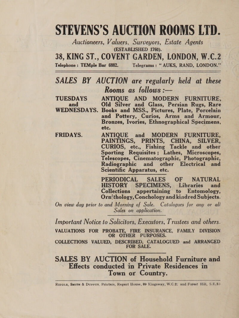 STEVENS’S AUCTION ROOMS LTD. Auctioneers, Valuers, Surveyors, Estate Agents (ESTABLISHED 1760). 38, KING ST., COVENT GARDEN, LONDON, W.C.2 Telephone : TEMple Bar 6882. Telegrams: “ AUKS, RAND, LONDON.” SALES BY AUCTION are regularly held at these Rooms as follows :— TUESDAYS ANTIQUE AND MODERN FURNITURE, and — Old Silver and Glass, Persian Rugs, Rare WEDNESDAYS. Books and MSS., Pictures, Plate, Porcelain and Pottery, Curios, Arms and Armour, Bronzes, Ivories, Ethnographical Specimens, etc. ; FRIDAYS. ANTIQUE and MODERN FURNITURE, PAINTINGS, PRINTS, CHINA, SILVER, CURIOS, etc., Fishing Tackle and other Sporting Requisites; Lathes, Microscopes, Telescopes, Cinematographic, Photographic, Radiographic and _ other Electrical and Scientific Apparatus, etc. PERIODICAL SALES OF NATURAL HISTORY SPECIMENS, Libraries and Collections appertaining to Entomology, Orn’ thology, Conchology and kindred Subjects. On view day prior to and Morning of Sale. Catalogues for anu or all Sales on application. Important Notice to Solicitors, Executors, Trustees and others. VALUATIONS FOR PROBATE, FIRE INSURANCE, FAMILY DIVISION OR OTHER PURPOSES. COLLECTIONS VALUED, DESCRIBED, CATALOGUED and ARRANGED FOR SALE. | SALES BY AUCTION of Household Furniture and -&lt; Effects conducted in Private Residences in Town or Country. RIppLs, Smitx# &amp; Durrus, Printers, Regent House, 89 Kingsway, W.C.2; and Forest Hill, S.E.%3 -