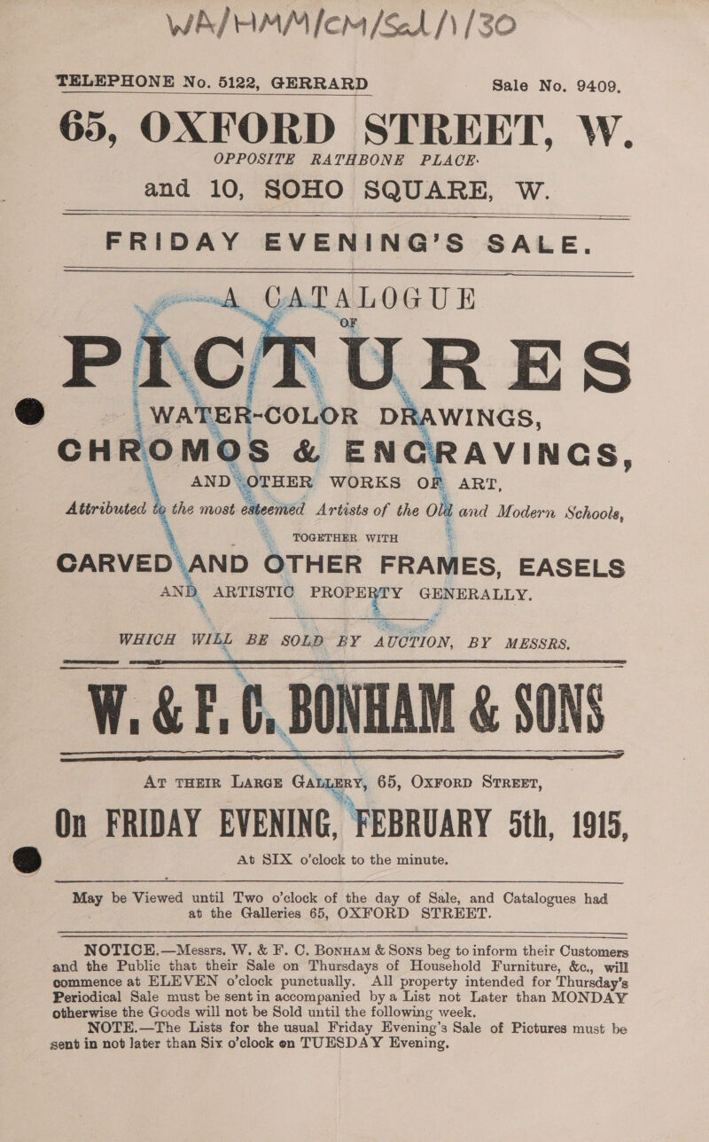 WA/HMM lem /&amp;1/\/30 TELEPHONE No. 5122, GERRARD Sale No. 9409, 65, OXFORD STREET, W. OPPOSITE RATHBONE PLACE: and 10, SOHO SQUARE, W.    FRIDAY EVENING’S SALE. j a Ki y! I “a | WATER COLOR Sa wints. OMOS hu ENC! AVINGS, AND OTHER WORKS OF ART, Attributed a the most siteoned Artists of the ola         @ CH   and Modern Schools, € TOGETHER. WITH CARVED\AND OTHER FRAMES, EASELS ANI \ ARTISTIC ‘ae &amp; GENERALLY.  ait se? WHICH WIL BE SOLD BY AUCTION, BY MESSRS, W.Gh, C, BONHAM &amp; SONS. AT THEIR LARGE Gatamy, 65, OxrorD STREET, On FRIDAY EVENING, FEBRUARY 5th, 1915, &amp; At SIX o’clock to the minute.       May be Viewed until Two o’clock of the day of Sale, and Catalogues had | abt the oars 65, OXFORD bee  NOTICE.—Messrs. W. &amp; F. C. Bonnam &amp; Sons beg to inform their Customers and the Public that their Sale on Thursdays of Household Furniture, &amp;c, will commence at ELEVEN o’clock punctually. All property intended for Thursday's Periodical Sale must be sent in accompanied bya List not Later than MONDAY otherwise the Goods will not be Sold until the following week. NOTE.—The Lists for the usual Friday Evening’s Sale of Pictures must be sent in not later than Six o’clock en TUESDAY Evening.