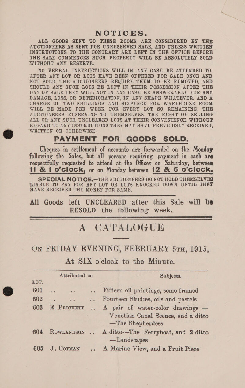 NOTICES. ALL GOODS SENT TO THESE ROOMS ARE CONSIDERED BY THE AUCTIONEERS AS SENT FOR UNRESERVED SALE, AND UNLESS WRITTEN INSTRUCTIONS TO THE CONTRARY ARE LEFT IN THE OFFICE BEFORE THE SALE COMMENCES SUCH PROPERTY WILL BE ABSOLUTELY SOLD WITHOUT ANY RESERVE, NO VERBAL INSTRUCTIONS WILL IN ANY CASE BE ATTENDED TO. AFTER ANY LOT OR LOTS HAVE BEEN OFFERED FOR SALE ONCE AND “NOT SOLD, THE AUCTIONEERS REQUIRE THEM TO BE REMOVED, AND SHOULD ANY SUCH LOTS BE LEFT IN THEIR POSSESSION AFTER THE DAY OF SALE THEY WILL NOT IN ANY CASE BE ANSWERABLE FOR ANY DAMAGE, LOSS, OR DETERIORATION, IN ANY SHAPE WHATEVER, AND A CHARGE OF TWO SHILLINGS AND SIXPENCE FOR WAREHOUSE ROOM WILL BE MADE PER WEEK FOR EVERY LOT SO REMAINING, THE AUCTIONEERS RESERVING TO THEMSELVES THE RIGHT OF SELLING ALL OR ANY SUCH UNCLEARED LOTS AT THEIR CONVENIENCE, WITHOUT REGARD TO ANY INSTRUCTIONS THEY MAY HAVE PREVIOUSLY RECEIVED, ‘WRITTEN OR OTHERWISE. PAYMENT FOR GOODS SOLD. Cheques in settlement of accounts are forwarded on the Monday following the Sales, but all persons requiring payment in cash are respectfully requested to attend at the Offices on Saturday, between 11 &amp; 1 o’clock, or on Monday between 12 &amp; G O'Clock, SPECIAL NOTICE,.—THE AUCTIONEERS DO NOT HOLD THEMSELVES LIABLE TO PAY FOR ANY LOT OR LOTS KNOCKED DOWN UNTIL THEY HAVE RECEIVED THE MONEY FOR SAME. All Goods left UNCLEARED after this Sale will be RESOLD the following week. A CATALOGUE On FRIDAY EVENING, FEBRUARY 57h, 1915, At SIX o’clock to the Minute.   Attributed to Subjects, LOT. OO... e .. Fifteen oil paintings, some framed 602... nf .. Fourteen Studies, oils and pastels 603 E. Pricuerr .. A pair of water-color drawings — Venetian Canal Scenes, and a ditto —The Shepherdess $04 Rowianpson .. A ditto-—The Ferryboat, and 2 ditto — Landscapes 605 J.Cotman .. A Marine View, and a Fruit Piece