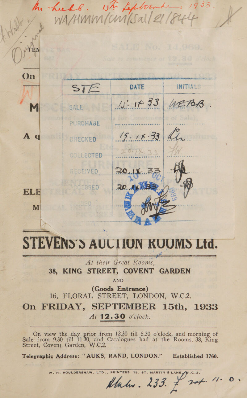 hn, Kin . /} LARA Vif Lhe / WA/UMM (OW   Py STEVENS’S AULIIUN KUUMS Ltd. 38, KING armen cack GARDEN AND (Goods Entrance) 16, FLORAL STREET, LONDON, W.C.2. On FRIDAY, SEPTEMBER 15th, 1933 At 12.30 o'clock.   On view the day prior from 12.30 till 5.30 o’clock, and morning of Sale from 9.30 till 11.30, and Catalogues had at the Rooms, 38, King Street, Covent Garden, W.C.2. Telegraphic Address: “AUKS, RAND, LONDON.” Established 1760. WwW. H. HOULDERSHAW, LTD., PRINTERS 79, ST. MARTIN’S LANE -C.2.