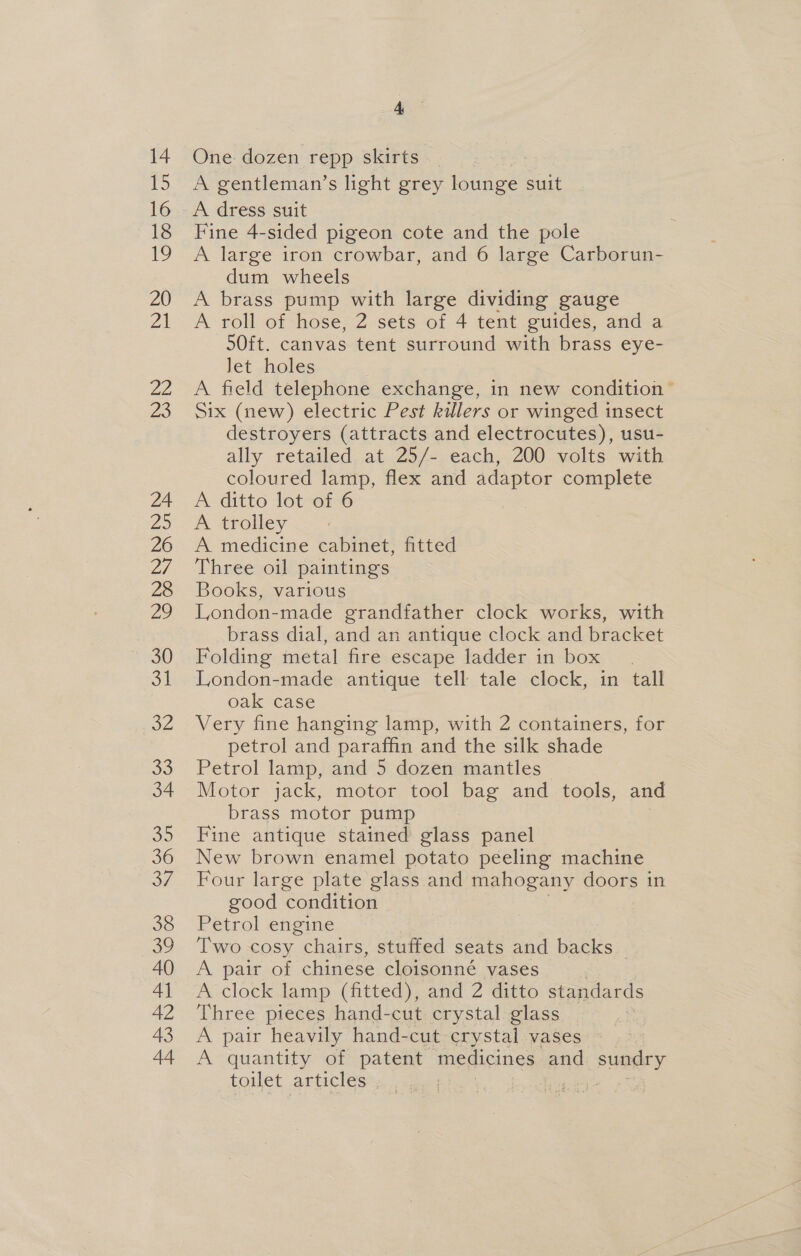 lig) 16 18 BY 20 21 22 23 24 2 26 2/ 28 2° 30 31 OZ 33 34 Be) 36 os, 38 39 40 Al 42 43 44 Ae A gentleman’s light grey lounge suit A dress suit Fine 4-sided pigeon cote and the pole A large iron crowbar, and 6 large Carborun- dum wheels A brass pump with large dividing gauge A roll of hose, 2 sets of 4 tent guides, and a 50ft. canvas tent surround with brass eye- Jet holes A field telephone exchange, in new condition” Six (new) electric Pest killers or winged insect destroyers (attracts and electrocutes), usu- ally retailed at 25/- each, 200 volts with coloured lamp, flex and adaptor complete A ditto lot-of 6 A trolley A medicine cabinet, fitted Three oil paintings Books, various London-made grandfather clock works, with brass dial, and an antique clock and bracket Folding metal fire escape ladder in box London-made antique tell tale clock, in tall oak case Very fine hanging lamp, with 2 containers, for petrol and paraffin and the silk shade Petrol lamp, and 5 dozen mantles Motor jack, motor tool bag and _ tools, and brass motor pump Fine antique stained glass panel New brown enamel potato peeling machine Four large plate glass and mahogany doors in good condition Petrol engine Two cosy chairs, stuffed seats and backs A pair of chinese cloisonné vases A clock lamp (fitted), and 2 ditto standards Three pieces hand-cut crystal glass A pair heavily hand-cut crystal vases A quantity of patent medicines and sundry toilet articles