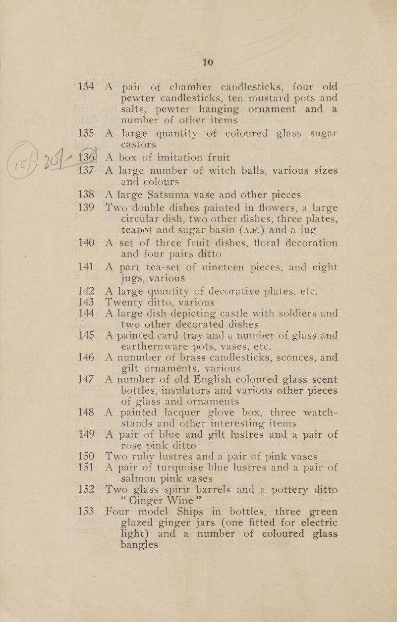 134 as (36) 137 138 140 141 142 143 144 145 146 147 148 150 1 gol ey 153 10 pewter candlesticks, ten mustard pots and salts, pewter hanging ornament and a number of other items A large quantity of coloured glass sugar castors A box of imitation fruit A large number of witch balls, various sizes and colours A large Satsuma vase and other pieces Two double dishes painted in flowers, a large circular dish, two other dishes, three plates, teapot and sugar basin (a.F.) and a jug A set of three fruit dishes, floral decoration and four pairs ditto | A part tea-set of minetéen pieces; al eight jugs, various A large quantity of decorative plates, etc. Twenty ditto, various A large dish depicting castle with soldiers and two other decorated dishes A painted card-tray and a number of glass and earthernware pots, vases, etc. A nunmber of brass candlesticks, sconces, and gilt ornaments, various A number of old English coloured glass scent bottles, insulators and various other pieces of glass and ornaments A painted lacquer glove box, three watch- stands and other interesting items A pair of blue and gilt lustres and a pair of rose-pink ditto Two ruby lustres and a pair of pink vases A pair of turquoise blue lustres and a pair of salmon pink vases “Ginger Wine” Four model Ships in bottles, three green glazed ginger jars (one fitted for electric light) and a number of coloured glass bangles
