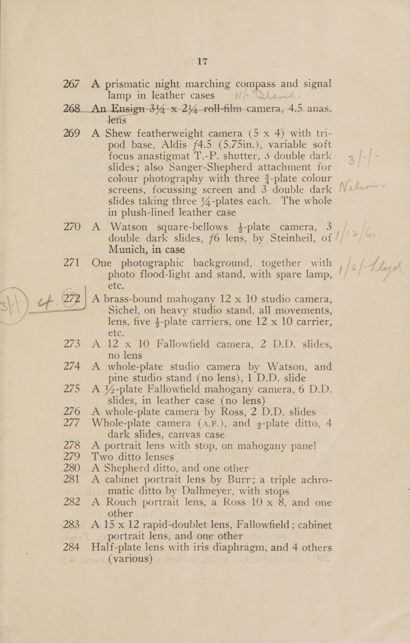 267 270 dt 2h5 274 275 2/6 2// 278 ZA9 280 282 284 17 A prismatic night marching Seppe and signal lamp in leather cases Hf | lens A Shew featherweight camera (5 x 4) with tri- pod base, Aldis /4.5 (5.75in.), variable soft focus anastigmat T.-P. shutter, 5 double dark slides; also Sanger-Shepherd attachment for slides taking three %4-plates each. The whole in plush-lined leather case A Watson square-bellows 4-plate camera, 3 Munich, in case One photographic background, together with A brass-bound mahogany 12 x 10 studio camera, Sichel, on heavy studio stand, all movements, lens, five 4-plate carriers, one 12 x 10 carrier, CbC) A 12 x 10 Fallowfield camera, 2 D.D. slides, no lens A. whole-plate studio camera by Watson, and pine studio stand (no lens), 1 D.D. slide A ¥%-plate Fallowfield mahogany camera, 6 D.D. slides, in leather case (no lens) A whole-plate camera by Ross, 2 D.D. slides Whole-plate camera (A.F.), and s-plate ditto, 4 dark slides, canvas case A portrait lens with stop, on mahogany panel Two ditto lenses A Shepherd ditto, and one other A cabinet portrait lens by Burr; a triple achro- matic ditto by Dallmeyer, with stops A Rouch portrait lens, a Ross 10 x 8, and one other portrait lens, and one other (various) » ‘me