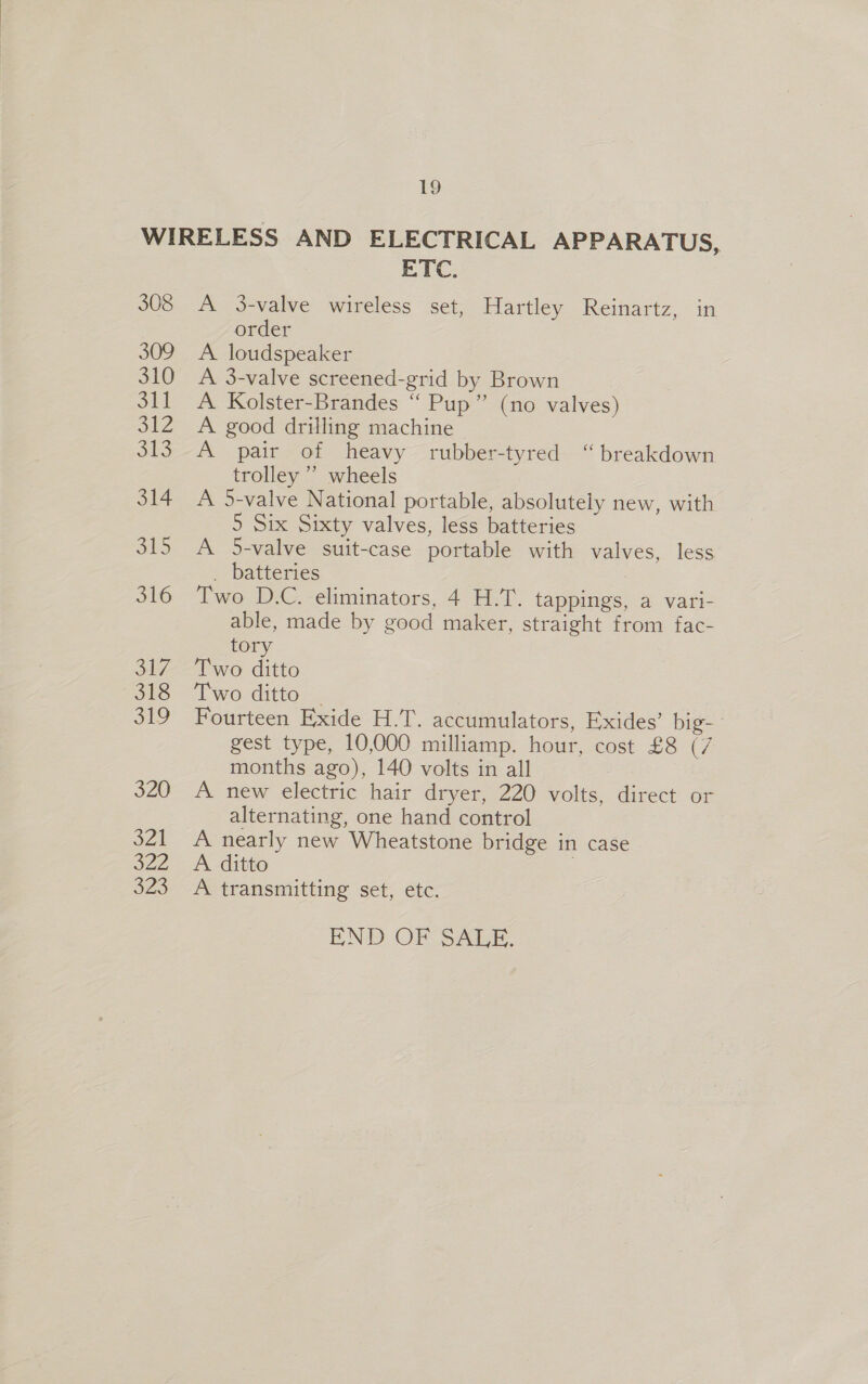 WIRELESS AND ELECTRICAL APPARATUS, ETC. 308 A 3-valve wireless set, Hartley Reinartz, in order 309 A loudspeaker 310 A 3-valve screened-grid by Brown 311 A Kolster-Brandes ‘“‘ Pup” (no valves) 312 A good drilling machine 313. A pair of heavy rubber-tyred “breakdown trolley ” wheels 314 A 5-valve National portable, absolutely new, with 5 Six Sixty valves, less batteries 315 A 5-valve suit-case portable with valves, less _ batteries 3 316 Two D.C. eliminators, 4 H.T. tappings, a vari- able, made by good maker, straight from fac- tory 317 Two ditto 318 “Iwo ditto _ 319 Fourteen Exide H.T. accumulators, Exides’ big-- gest type, 10,000 milliamp. hour, cost £8 (7 months ago), 140 volts in all 320 A new electric hair dryer, 220 volts, direct or alternating, one hand control 321 A nearly new Wheatstone bridge in case 322 A ditto 323 A transmitting set, etc. END OF SALE.