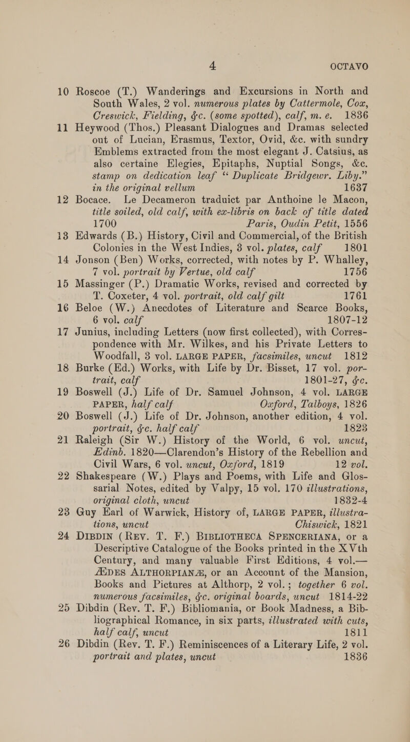 11 12 13 14 15 16 17 18 19 20 21 22 23 24 25 26 4 OCTAVO South Wales, 2 vol. numerous plates by Cattermole, Cox, Creswick, Fielding, §c. (some spotted), calf, m.e. 1836 Heywood (Thos.) Pleasant Dialogues and Dramas selected out of Lucian, Erasmus, Textor, Ovid, &amp;c. with sundry Emblems extracted from the most elegant J. Catsius, as also certaine Elegies, Epitaphs, Nuptial Songs, &amp;e. stamp on dedication leaf * Duplicate Bridgewr. Liby.” in the original vellum 1637 Bocace. Le Decameron traduict par Anthoine le Macon, title soiled, old calf, with ex-libris on back of title dated 1700 Paris, Oudin Petit, 1556 Edwards (B.) History, Civil and Commercial, of the British Colonies in the West Indies, 3 vol. plates, calf 1801 Jonson (Ben) Works, corrected, with notes by P. Whalley, 7 vol. portrait by Vertue, old calf 1756 Massinger (P.) Dramatic Works, revised and corrected by T. Coxeter, 4 vol. portrait, old calf gilt 1761 Beloe (W.) Anecdotes of Literature and Scarce Books, 6 vol. calf 1807-12 Junius, including Letters (now first collected), with Corres- pondence with Mr. Wilkes, and his Private Letters to Woodfall, 3 vol. LARGE PAPER, facsimiles, uncut 1812 Burke (Ed.) Works, with Life by Dr. Bisset, 17 vol. por- trait, calf 1801-27, ge. Boswell (J.) Life of Dr. Samuel Johnson, 4 vol. LARGE PAPER, half calf Oxford, Talboys, 1826 Boswell (J.) Life of Dr. Johnson, another edition, 4 vol. portrait, &amp;c. half calf 1823 Raleigh (Sir W.) History of the World, 6 vol. uncut, Edinb. 1820—Clarendon’s History of the Rebellion and Civil Wars, 6 vol. wncut, Oxford, 1819 12 vol. Shakespeare (W.) Plays and Poems, with Life and Glos- sarial Notes, edited by Valpy, 15 vol. 170 illustrations, original cloth, wncut 1832-4 Guy Earl of Warwick, History of, LARGE PAPER, illustra- tions, uncut Chiswick, 1821 DIBDIN (Rev. T. F.) BIBLIOTHECA SPENCERIANA, or a Descriptive Catalogue of the Books printed in the X Vth Century, and many valuable First Editions, 4 vol.— ZEDES ALTHORPIANA, or an Account of the Mansion, Books and Pictures at Althorp, 2 vol.; together 6 vol. numerous facsimiles, gc. original boards, uncut 1814-22 Dibdin (Rev. T. F.) Bibliomania, or Book Madness, a Bib- liographical Romance, in six parts, illustrated with cuts, half calf, uncut 1811 Dibdin (Rev. T. F.) Reminiscences of a Literary Life, 2 vol. portrait and plates, uncut 1836