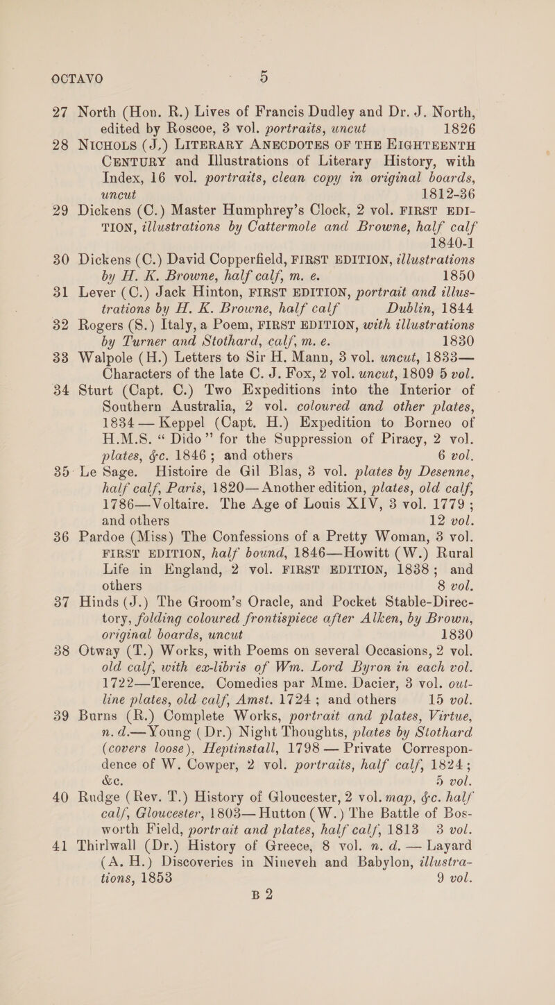 27 28 29 30 31 32 33 34 ise) x) 9 for) 37 3 CO 39 40 41 North (Hon. R.) Lives of Francis Dudley and Dr. J. North, edited by Roscoe, 3 vol. portraits, uncut 1826 NICHOLS (J.) LITERARY ANECDOTES OF THE KIGHTEENTH CENTURY and [Illustrations of Literary History, with Index, 16 vol. portraits, clean copy in original boards, uncut 1812-86 Dickens (C.) Master Humphrey’s Clock, 2 vol. FIRST EDI- TION, illustrations by Cattermole and Browne, half calf 1840-1 Dickens (C.) David Copperfield, FIRST EDITION, illustrations by H. K. Browne, half calf, m. e. 1850 Lever (C.) Jack Hinton, FIRST EDITION, portrait and illus- trations by H. K. Browne, half calf Dublin, 1844 Rogers (8.) Italy, a Poem, FIRST EDITION, wth illustrations by Turner and Stothard, calf, m. e. 1830 Walpole (H.) Letters to Sir H. Mann, 3 vol. uncut, 1833— Characters of the late C. J. Fox, 2 vol. wneut, 1809 5 vol. Sturt (Capt. C.) Two Expeditions into the Interior of Southern Australia, 2 vol. coloured and other plates, 1834 — Keppel (Capt. H.) Expedition to Borneo of H.M.S. “ Dido” for the Suppression of Piracy, 2 vol. plates, &amp;c. 1846; and others 6 vol. Le Sage. Histoire de Gil Blas, 3 vol. plates by Desenne, half calf, Paris, 1820— Another edition, plates, old calf, 1786—Voltaire. The Age of Louis XIV, 3 vol. 1779; and others 12 vol. Pardoe (Miss) The Confessions of a Pretty Woman, 3 vol. FIRST EDITION, half bound, 1846—Howitt (W.) Rural Life in England, 2 vol. FIRST EDITION, 1838; and others 8 vol. Hinds (J.) The Groom’s Oracle, and Pocket Stable-Direc- tory, folding coloured frontispiece after Alken, by Brown, original boards, uncut 1830 Otway (T.) Works, with Poems on several Occasions, 2 vol. old calf, with ex-libris of Wm. Lord Byron in each vol. 1722—Terence. Comedies par Mme. Dacier, 3 vol. out- line plates, old calf, Amst. 1724 ; and others 15 vol. Burns (R.) Complete Works, portrait and plates, Virtue, n.d.— Young ( Dr.) Night Thoughts, plates by Stothard (covers loose), Heptinstall, 1798 — Private Correspon- dence of W. Cowper, 2 vol. portraits, half calf, 1824; &amp;C. » vol. Rudge (Rev. T.) History of Gloucester, 2 vol. map, ¢c. half calf, Gloucester, 1803— Hutton (W.) The Battle of Bos- worth Field, portrait and plates, half calf, 1813 3 vol. Thirlwall (Dr.) History of Greece, 8 vol. n. d. — Layard (A. H.) Discoveries in Nineveh and Babylon, dlustra- tions, 1853 9 vol. B2