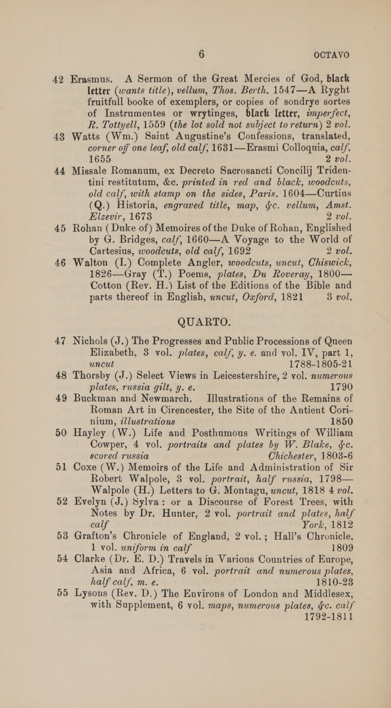 42 43 44 45 46 47 48 49 50 o1 52 D3 54 D5 6 OCTAVO Erasmus. A Sermon of the Great Mercies of God, black letter (wants title), vellum, Thos. Berth. 1547—A Ryght fruitfull booke of exemplers, or copies of sondrye sortes of Instrumentes or wrytinges, black letter, ¢mperfect, R. Tottyell, 1559 (the lot sold not subject to return) 2 vol. Watts (Wm.) Saint Augustine’s Confessions, translated, corner off one leaf, old calf, 1631— Erasmi Colloquia, cal/, 1655 2 vol. Missale Romanum, ex Decreto Sacrosancti Concilij Triden- tini restitutum, &amp;c. printed in red and black, woodcuts, old calf, with stamp on the sides, Paris. 1604—Curtius (Q.) Historia, engraved title, map, &amp;§c. vellum, Amst. Elzevir, 1673 2 vol. Rohan (Duke of) Memoires of the Duke of Rohan, Englished by G. Bridges, calf, 1660—A Voyage to the World of Cartesius, woodcuts, old calf, 1692 2 vol. Walton (I.) Complete Angler, woodcuts, uncut, Chiswick, 1826—Gray (T.) Poems, plates, Du Roveray, 1800— Cotton (Rev. H.) List of the Editions of the Bible and parts thereof in English, uncut, Oxford, 1821 3 vol. QUARTO. Nichols (J.) The Progresses and Public Processions of Queen Hlizabeth, 3 vol. plates, calf, y. e. and vol. IV, part 1, uncut 1788-1805-21 Thorsby (J.) Select Views in Leicestershire, 2 vol. numerous plates, russia gilt, y. é. 1790 Buckman and Newmarch. Illustrations of the Remains of Roman Art in Cirencester, the Site of the Antient Cori- nium, zllustrations 1850 Hayley (W.) Life and Posthumous Writings of William Cowper, 4 vol. portraits and plates by W. Blake, ce. scored russia Chichester, 1803-6 Coxe (W.) Memoirs of the Life and Administration of Sir Robert Walpole, 3 vol. portrait, half russia, 1798— Walpole (H.) Letters to G. Montagu, uncut, 1818 4 vol. Evelyn (J.) Sylva: or a Discourse of Forest Trees, with Notes by Dr. Hunter, 2 vol. portrait and plates, half calf York, 1812 Grafton’s Chronicle of England, 2 vol.; Hall’s Chronicle, 1 vol. uniform in calf 1809 Clarke (Dr. E. D.) Travels in Various Countries of Europe, Asia and Africa, 6 vol. portrait and numerous plates, half calf, m. e. 1810-23 Lysons (Rev. D.) The Environs of London and Middlesex, with Supplement, 6 vol. maps, numerous plates, gc. calf 1792-1811