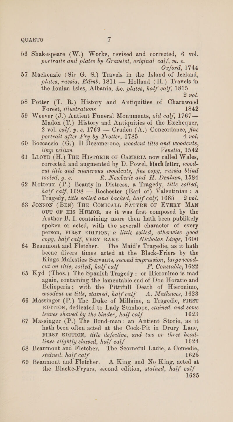 56 57 58 59 60 61 62 63 64 65 66 67 68 69 Shakespeare (W.) Works, revised and corrected, 6 vol. portraits and plates by Gravelot, original calf, m. e. Oxford, 1744 Mackenzie (Sir G. 8.) Travels in the Island of Iceland, plates, russia, Edinb. 1811 — Holland (H.) Travels in the Ionian Isles, Albania, &amp;c. plates, half calf, 1815 2 vol. Potter (T. R.) History and Antiquities of Charnwood Forest, illustrations 1842 Weever (J.) Antient Funeral Monuments, old calf, 1767— Madox (T.) History and Antiquities of the Exchequer, 2 vol. calf, y. e. 1769 — Cruden (A.) Concordance, fine portratt after Fry by Trotter, 1785 A vol. Boccaccio (G.) Il Decamerone, woodcut title and woodcuts, limp vellum Venetia, 1542 LuoypD (H.) THE HIsTORIE OF CAMBRIA now called Wales, corrected and augmented by D. Powel, black letter, wood- cut title and numerous woodcuts, fine copy, russia blind tooled, g. é. R. Newberie and H. Denham, 1584 Motteux (P.) Beauty in Distress, a Tragedy, ttle sodled, half calf, 1698 — Rochester (Earl of) Valentinian: a Tragedy, title soiled and backed, half calf, 1685 2 vol. JONSON (BEN) THE COMICALL SATYRE OF EVERY MAN OUT OF HIS HUMOR, as it was first composed by the Author B. I. containing more then hath been publikely spoken or acted, with the severall character of every person, FIRST EDITION, a little soiled, otherwise good copy, half calf, VERY RARE Nicholas Linge, 1600 Beaumont and Fletcher. The Maid’s Tragedie, as it hath beene divers times acted at the Black-Friers by the Kings Maiesties Servants, second impression, large wood- cut on title, soiled, half calf EF’, Constable, 1622 Kyd (Thos.) The Spanish Tragedy : or Hieronimo is mad again, containing the lamentable end of Don Horatio and Belinperia; with the Pittifull Death of Hieronimo, woodcut on title, stained, half calf A. Mathewes, 1623 Massinger (P.) The Duke of Millaine, a Tragedie, FIRST EDITION, dedicated to Lady Stanhope, stained and some leaves shaved by the binder, half caif 1623 Massinger (P.) The Bond-man: an Antient Storie, as it hath been often acted at the Cock-Pit in Drury Lane, FIRST EDITION, title defective, and two or three head- lines slightly shaved, half calf 1624 Beaumont and Fletcher. The Scorneful Ladie, a Comedie, stained, half calf 1625 Beaumont and Fletcher. A King and No King, acted at the Blacke-Fryars, second edition, stained, half calf 1625