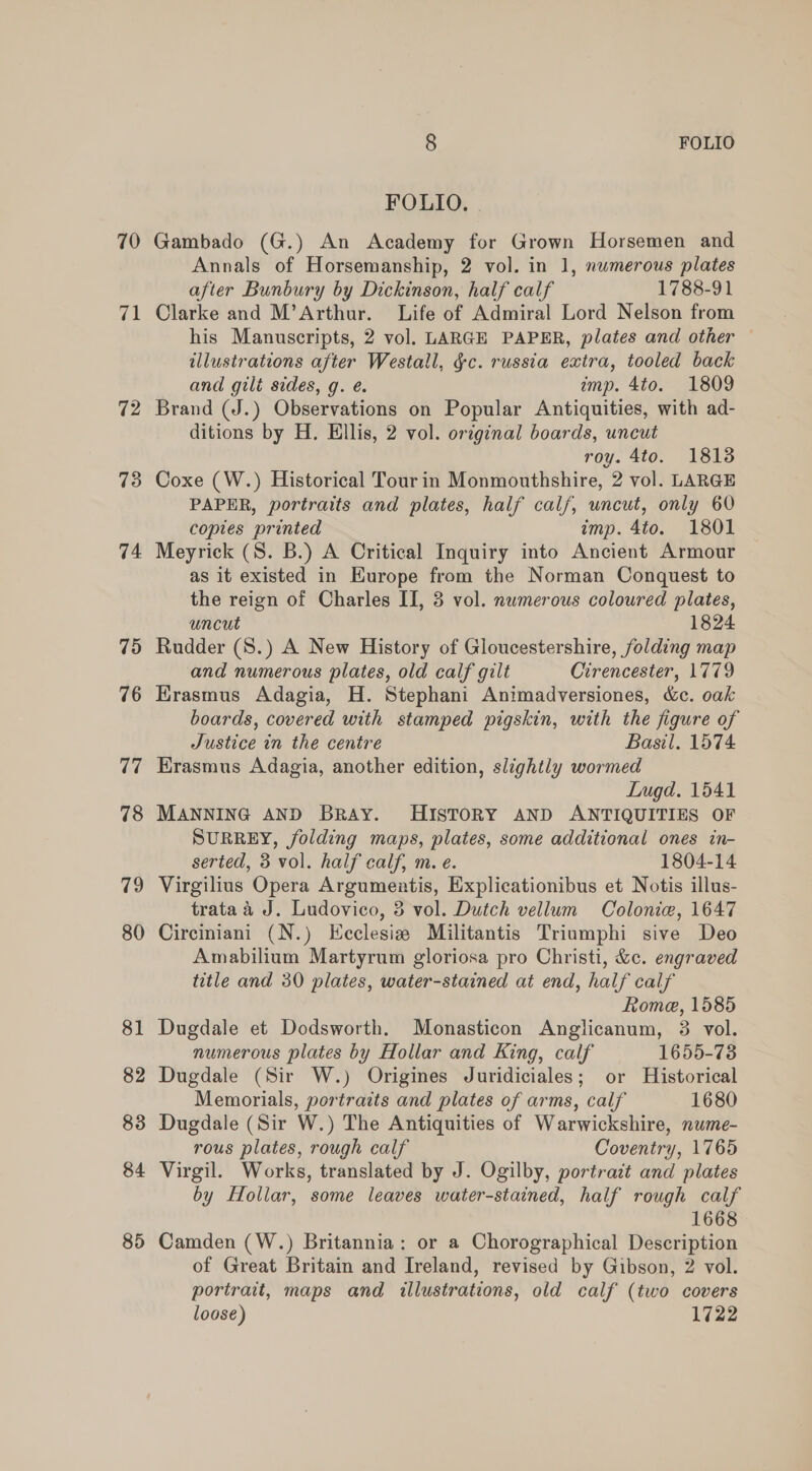 70 71 72 73 74 75 76 77 78 79 80 81 82 83 84 85 8 FOLIO FOLIO. | Gambado (G.) An Academy for Grown Horsemen and Annals of Horsemanship, 2 vol. in 1, nwmerous plates after Bunbury by Dickinson, half calf 1788-91 Clarke and M’Arthur. Life of Admiral Lord Nelson from his Manuscripts, 2 vol. LARGE PAPER, plates and other illustrations after Westall, §c. russia extra, tooled back and gilt sides, g. é. ump. 4to. 1809 Brand (J.) Observations on Popular Antiquities, with ad- ditions by H. Ellis, 2 vol. original boards, uncut roy. 4to. 18138 Coxe (W.) Historical Tour in Monmouthshire, 2 vol. LARGE PAPER, portraits and plates, half cal/, uncut, only 60 copies printed imp. 4to. 1801 Meyrick (S. B.) A Critical Inquiry into Ancient Armour as it existed in Europe from the Norman Conquest to the reign of Charles II, 3 vol. numerous coloured plates, uncut 1824 Rudder (S8.) A New History of Gloucestershire, folding map and numerous plates, old calf gilt Cirencester, 1779 Erasmus Adagia, H. Stephani Animadversiones, &amp;c. oak boards, covered with stamped pigskin, with the figure of Justice in the centre Basil. 1574 Krasmus Adagia, another edition, slightly wormed Lugd. 1541 MANNING AND BRAY. HISTORY AND ANTIQUITIES OF SURREY, jfolding maps, plates, some additional ones in- serted, 3 vol. half calf, m. e. 1804-14 Virgilius Opera Argumentis, Explicationibus et Notis illus- trata a J. Ludovico, 3 vol. Dutch vellum Colonie, 1647 Circiniani (N.) Ecclesie Militantis Triumphi sive Deo Amabilium Martyrum gloriosa pro Christi, &amp;c. engraved title and 30 plates, water-stained at end, half calf Rome, 1585 Dugdale et Dodsworth. Monasticon Anglicanum, 3 vol. numerous plates by Hollar and King, calf 1655-73 Dugdale (Sir W.) Origines Juridiciales; or Historical Memorials, portraits and plates of arms, calf 1680 Dugdale (Sir W.) The Antiquities of Warwickshire, nume- rous plates, rough calf Coventry, 1765 Virgil. Works, translated by J. Ogilby, portrait and plates by Hollar, some leaves water-stained, half rough calf 1668 Camden (W.) Britannia: or a Chorographical Description of Great Britain and Ireland, revised by Gibson, 2 vol. portrait, maps and illustrations, old calf (two covers loose) 1722