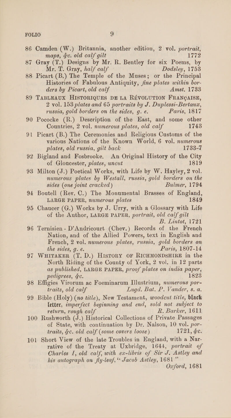 86 87 88 89 90 2 — 92 93 94 95 99 Camden (W.) Britannia, another edition, 2 vol. portrait, maps, §c. old calf gilt 17G2 Gray (T.) Designs by Mr. R. Bentley for six Poems, by Mr. T. Gray, half calf Dodsley, 1753 Picart (B.) The Temple of the Muses; or the Principal Histories of Fabulous Antiquity, jine plates within bor- ders by Picart, old calf Amst, 1733 TABLEAUX HISTORIQUES DE LA REVOLUTION FRANCAISE, 2 vol. 153 plates and 65 portraits by J. Duplessi-Bertauax, russia, gold borders on the sides, g. é. Paris, 1817 Pococke (R.) Description of the Hast, and some other Countries, 2 vol. numerous plates, old calf 1743 Picart (B.) The Ceremonies and Religious Customs of the various Nations of the Known World, 6 vol. numerous plates, old russia, gilt back 1733-7 Bigland and Fosbrooke. An Original History of the City of Gloucester, plates, uncut 1819 Milton (J.) Poetical Works, with Life by W. Hayley, 2 vol. numerous plates by Westall, russia, gold borders on the sides (one joint cracked) Bulmer, 1794 Boutell (Rev. C.) The Monumental Brasses of England, LARGE PAPER, numerous plates 1849 Chaucer (G.) Works by J. Urry, with a Glossary with Life of the Author, LARGE PAPER, portrait, old calf gilt B. Lintot, V721 Ternisien - D’Andricourt (Chev.) Records of the French Nation, and of the Allied Powers, text in English and French, 2 vol. numerous plates, russia, gold borders on ihe sides, g. é. Paris, 1807-14 WHITAKER (T. D.) HISTORY OF RICHMONDSHIRE in the North Riding of the County of York, 2 vol. in 12 parts as published, LARGE PAPER, proof plates on india paper, pedigrees, &amp;c. 1823 Effigies Virorum ac Foeminarum [llustrium, numerous por- traits, old calf Lugd. Bat. P. Vander, s. a. Bible (Holy) (no title), New Testament, woodcut title, black letter, imperfect beginning and end, sold not subject to return, rough calf R. Barker, 1611 of State, with continuation by Dr. Nalson, 10 vol. por- traits, gc. old calf (some covers loose) 1721, &amp;c. rative of the Treaty at Uxbridge, 1644, portrait of Charles I, old calf, with ex-iibris of Sir J. Astley and his autograph on fly-leaf, ‘‘ Jacob Astley, 1681” Oxford, 1681