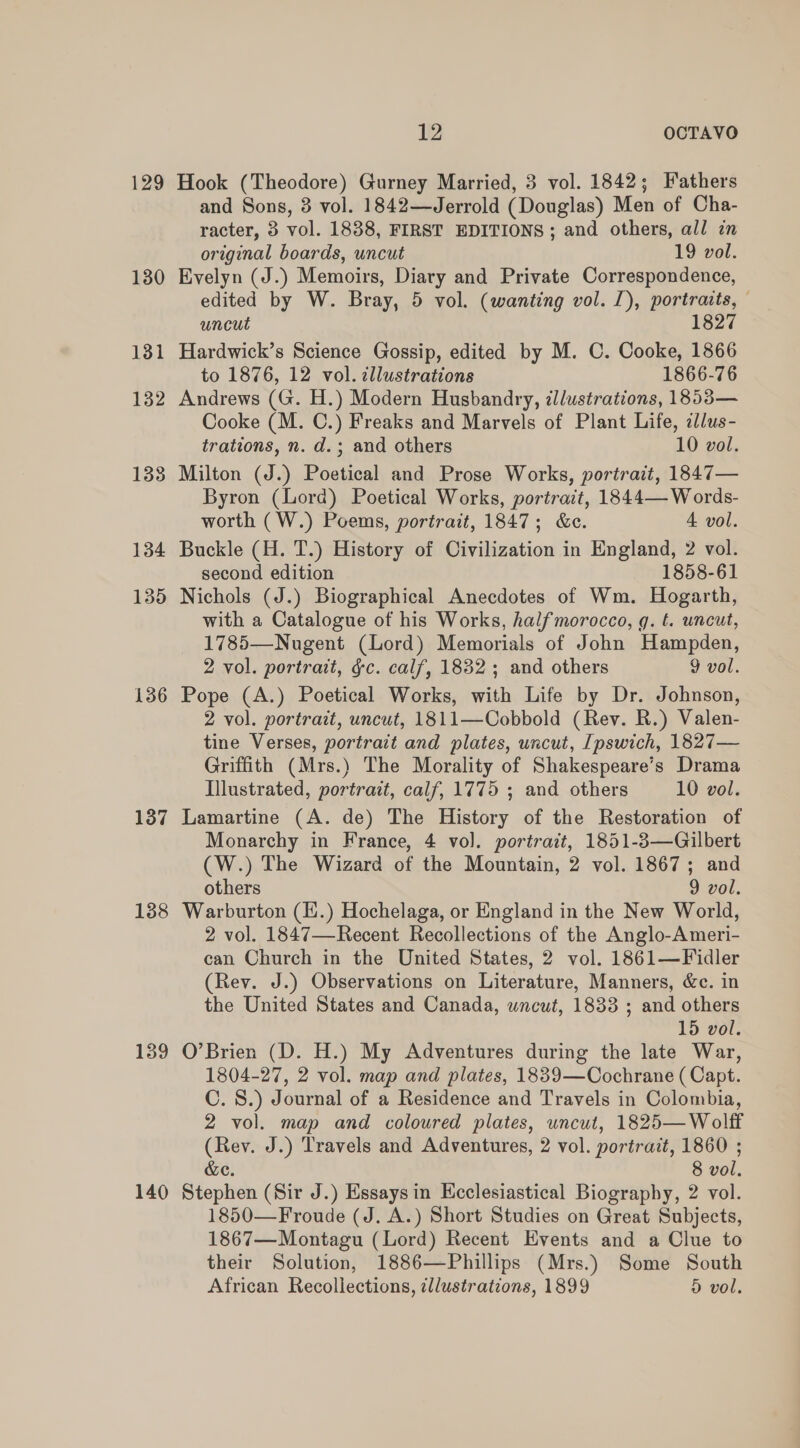 129 Hook (Theodore) Gurney Married, 3 vol. 1842; Fathers and Sons, 3 vol. 1842—Jerrold (Douglas) Men of Cha- racter, 3 vol. 1838, FIRST EDITIONS; and others, all in original boards, uncut 19 vol. 130 Evelyn (J.) Memoirs, Diary and Private Correspondence, edited by W. Bray, 5 vol. (wanting vol. J), portraits, uncut 1827 131 Hardwick’s Science Gossip, edited by M. C. Cooke, 1866 to 1876, 12 vol. cllustrations 1866-76 132 Andrews (G. H.) Modern Husbandry, zllustrations, 1853— Cooke (M. C.) Freaks and Marvels of Plant Life, il/us- trations, n. d.; and others 10 vol. 138 Milton (J.) Poetical and Prose Works, portrait, 1847— Byron (Lord) Poetical Works, portrait, 1844— Words- worth (W.) Poems, portrait, 1847; &amp;e. 4 vol. 134 Buckle (H. T.) History of Civilization in England, 2 vol. second edition 1858-61 135 Nichols (J.) Biographical Anecdotes of Wm. Hogarth, with a Catalogue of his Works, halfmorocco, g. t. uncut, 1785—Nugent (Lord) Memorials of John Hampden, 2 vol. portrait, gc. calf, 1832 ; and others 9 vol. 136 Pope (A.) Poetical Works, with Life by Dr. Johnson, 2 vol. portrait, uncut, 1811—Cobbold (Rev. R.) Valen- tine Verses, portrait and plates, uncut, [pswich, 1827— Griffith (Mrs.) The Morality of Shakespeare’s Drama Illustrated, portrait, calf, 1775 ; and others 10 vol. 187 Lamartine (A. de) The History of the Restoration of Monarchy in France, 4 vol. portrait, 1851-3—Gilbert (W.) The Wizard of the Mountain, 2 vol. 1867; and others 9 vol. 138 Warburton (I.) Hochelaga, or England in the New World, 2 vol. 1847—Recent Recollections of the Anglo-Ameri- can Church in the United States, 2 vol. 1861—Fidler (Rev. J.) Observations on Literature, Manners, &amp;c. in the United States and Canada, wncut, 1833 ; and others 15 vol. 139 O’Brien (D. H.) My Adventures during the late War, 1804-27, 2 vol. map and plates, 1839—Cochrane (Capt. C. 8.) Journal of a Residence and Travels in Colombia, 2 vol. map and coloured plates, uncut, 1825— Wolff (Rev. J.) Travels and Adventures, 2 vol. portrait, 1860 ; &amp;e. 8 vol. 140 Stephen (Sir J.) Essays in Ecclesiastical Biography, 2 vol. 1850—Froude (J. A.) Short Studies on Great Subjects, 1867—Montagu (Lord) Recent Events and a Clue to their Solution, 1886—Phillips (Mrs.) Some South African Recollections, illustrations, 1899 Dd vol.