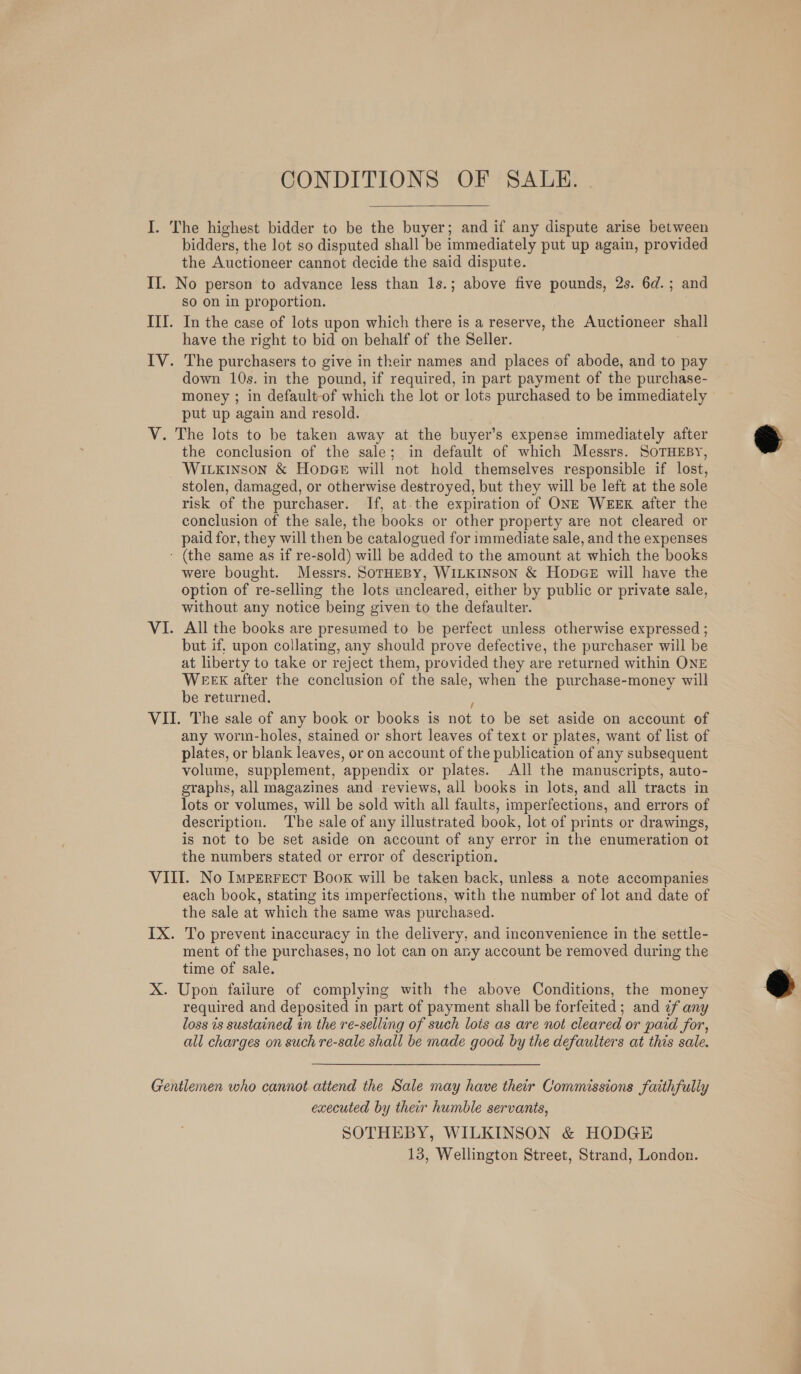  I. The highest bidder to be the buyer; and if any dispute arise between bidders, the lot so disputed shall be immediately put up again, provided the Auctioneer cannot decide the said dispute. II. No person to advance less than 1s.; above five pounds, 2s. 6d.; and So on in proportion. III. In the case of lots upon which there is a reserve, the Auctioneer shall have the right to bid on behalf of the Seller. IV. The purchasers to give in their names and places of abode, and to pay down 10s. in the pound, if required, in part payment of the purchase- money ; in default-of which the lot or lots purchased to be immediately put up again and resold. V. The lots to be taken away at the buyer’s expense immediately after the conclusion of the sale; in default of which Messrs. SOTHEBY, WILkinson &amp; Hopee will not hold themselves responsible if lost, stolen, damaged, or otherwise destroyed, but they will be left at the sole risk of the purchaser. If, at the expiration of ONE WEEK after the conclusion of the sale, the books or other property are not cleared or paid for, they will then be catalogued for immediate sale, and the expenses - (the same as if re-sold) will be added to the amount at which the books were bought. Messrs. SorHEBY, WILKINSON &amp; HopGeE will have the option of re-selling the lots uncleared, either by public or private sale, without any notice being given to the defaulter. VI. All the books are presumed to be perfect unless otherwise expressed ; but if, upon collating, any should prove defective, the purchaser will be at liberty to take or reject them, provided they are returned within ONE WEEK after the conclusion of the sale, when the purchase-money will be returned. | VII. The sale of any book or books is not to be set aside on account of any worm-holes, stained or short leaves of text or plates, want of list of plates, or blank leaves, or on account of the publication of any subsequent volume, supplement, appendix or plates. All the manuscripts, auto- graphs, all magazines and reviews, all books in lots, and all tracts in lots or volumes, will be sold with all faults, imperfections, and errors of description. The sale of any illustrated book, lot of prints or drawings, is not to be set aside on account of any error in the enumeration ot the numbers stated or error of description. VIII. No Imperfect Book will be taken back, unless a note accompanies each book, stating its imperfections, with the number of lot and date of the sale at which the same was purchased. IX. To prevent inaccuracy in the delivery, and inconvenience in the settle- ment of the purchases, no lot can on ary account be removed during the time of sale. X. Upon failure of complying with the above Conditions, the money required and deposited in part of payment shall be forfeited; and ¢f any loss 1s sustained in the re-selling of such lois as are not cleared or paid for, all charges on such re-sale shall be made good by the defaulters at this sale. Gentlemen who cannot attend the Sale may have their Commissions faithfully executed by ther humble servants, SOTHEBY, WILKINSON &amp; HODGE 13, Wellington Street, Strand, London.  