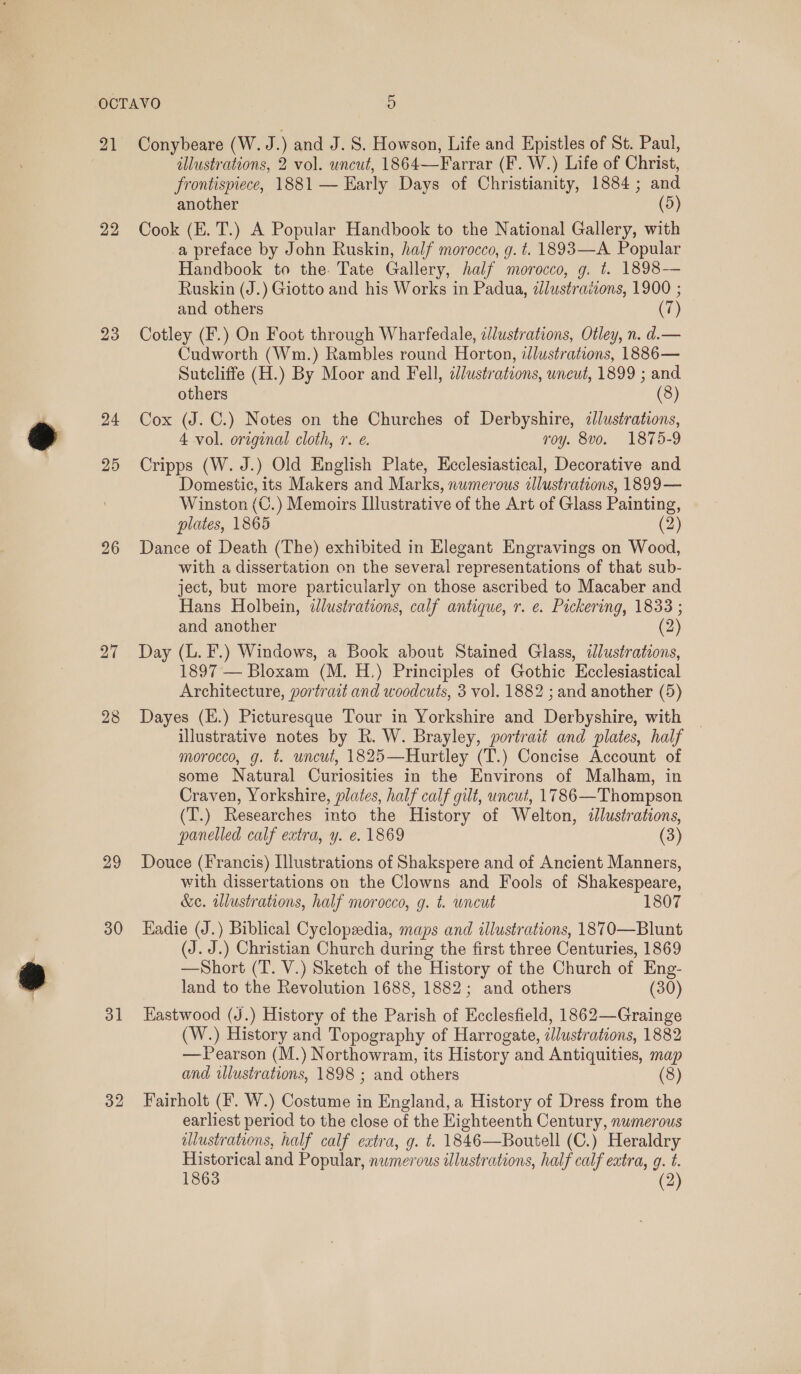 21 22 23 24 25 26 27 29 30 31 32 Conybeare (W. J.) and J. S. Howson, Life and Epistles of St. Paul, allustrations, 2 vol. uncut, 1864—Farrar (F. W.) Life of Christ, frontispiece, 1881 — Early Days of Christianity, 1884; and another (5) Cook (E. T.) A Popular Handbook to the National Gallery, with a preface by John Ruskin, half morocco, g. t. 1893—A Popular Handbook to the. Tate Gallery, half morocco, g. t. 1898— Ruskin (J.) Giotto and his Works in Padua, zlustraiions, 1900 ; and others (7) Cotley (F.) On Foot through Wharfedale, z//ustrations, Otley, n. d.— Cudworth (Wm.) Rambles round Horton, dJlustrations, 1886— Sutcliffe (H.) By Moor and Fell, illustrations, uneut, 1899 ; and others (8) Cox (J. C.) Notes on the Churches of Derbyshire, alustrations, 4 vol. original cloth, 1. e. roy. 8vo. 1875-9 Cripps (W. J.) Old English Plate, Ecclesiastical, Decorative and Domestic, its Makers and Marks, numerous allustrations, 1899 — Winston (C.) Memoirs Ilustrative of the Art of Glass Painting, plates, 1865 (2) Dance of Death (The) exhibited in Elegant Engravings on Wood, with a dissertation on the several representations of that sub- ject, but more particularly on those ascribed to Macaber and Hans Holbein, dlustrations, calf antique, r. e. Packering, 1833 ; and another (2) Day (L. F.) Windows, a Book about Stained Glass, illustrations, 1897 — Bloxam (M. H.) Principles of Gothic Ecclesiastical Architecture, portradt and woodcuts, 3 vol. 1882 ; and another (5) Dayes (E.) Picturesque Tour in Yorkshire and Derbyshire, with — illustrative notes by R. W. Brayley, portrait and plates, half morocco, g. t. uncut, 1825—Hurtley (T.) Concise Account of some Natural Curiosities in the Environs of Malham, in Craven, Yorkshire, plates, half calf gilt, uncut, 1786 —Thompson (T.) Researches into the History of Welton, illustrations, panelled calf extra, y. e. 1869 (3) Douce (Francis) Illustrations of Shakspere and of Ancient Manners, with dissertations on the Clowns and Fools of Shakespeare, &amp;e. illustrations, half morocco, g. t. uncut 1807 Hadie (J.) Biblical Cyclopzedia, maps and illustrations, 1870—Blunt (J. J.) Christian Church during the first three Centuries, 1869 —Short (T. V.) Sketch of the History of the Church of Eng- land to the Revolution 1688, 1882; and others (30) Hastwood (J.) History of the Parish of Kcclesfield, 1862—Grainge (W.) History and Topography of Harrogate, illustrations, 1882 — Pearson (M.) Northowram, its History and Antiquities, map and wlustrations, 1898 ; and others (8) Fairholt (F. W.) Costume in England, a History of Dress from the earliest period to the close of the Eighteenth Century, numerous illustrations, half calf extra, g. t. 1846—Boutell (C.) Heraldry Historical and Popular, numerous illustrations, half calf extra, g. t. 1863