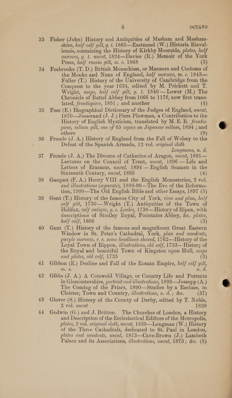 33 34 39 36 37 38 39 40 4) 42 43 44 6 OCTAVO Fisher (John) History and Antiquities of Masham and Masham- shire, half calf gilt, g. t. 1865—Eastmead (W.) Historia Rieval- lensis, containing the History of Kirkby Moorside, plates, half morocco, g. t. uncut, 1824—Davies (R.) Memoir of the York Press, half russia gilt, m. é. 1868 | (3) Fosbrooke (T. D.) British Monachism, or Manners and Customs of the Monks and Nuns of England, half morocco, m. ¢. 1843— Fuller (T.) History of the University of Cambridge from the Conquest to the year 1634, edited by M. Prickett and T. Wright, maps, half calf gilt, g. t. 1840— Lower (M.) The Chronicle of Battel Abbey from 1066 to 1176, now first trans- lated, frontispiece, 1851 ; and another . (4) Foss (E.) Biographical Dictionary of the Judges of England, wneut, 1870—Jusserand (J. J.) Piers Plowman, a Contribution to the History of English Mysticism, translated by M. E. BR. frontis- piece, vellum gilt, one of 65 copies on Japanese vellum, 1894 ; and others (9) Froude (J. A.) History of England from the Fall of Wolsey to the Defeat of the Spanish Armada, 12 vol. original cloth Longmans, n. d. Froude (J. A.) The Divorce of Catherine of Aragon, uncut, 1891— Lectures on the Council of Trent, uncut, 1896 — Life and Letters of Erasmus, uncut, 1894 — English Seamen in the Sixteenth Century, wncut, 1895 (4) Gasquet (F. A.) Henry VIII and the English Monasteries, 2 vol. . and wlustrations (separate), 1888-90—The Eve of the Reforma- tion, 1900—The Old English Bible and other Essays, 1897 (5) Gent (T.) History of the famous City of York, view and plan, half calf gilt, 1730—Wright (T.) Antiquities of the Town of Halifax, calf antique, g. e. Leedes, 1738— History of Ripon, with descriptions of Studley Royal, Fountains Abbey, &amp;c. plates, half calf, 1806 (3) Gent (T.) History of the famous and magnificent Great Hastern Window in St. Peter’s Cathedral, York, plan and woodcuts, purple morocco, r. é. some headlines shaved, 1762—History of the Loyal Town of Rippon, zJlustrations, old calf, 1733— History of the Royal and beautiful Town of Kingston upon Hull, maps and plates, old calf, 1735 (3) Gibbon (H.) Decline and Fall of the Roman Empire, half calf gilt, mM. n. d. Gibbs (J. A.) A Cotswold Village, or Country Life and Pursuits in Gloucestershire, portrait and wlustrations, 1899—J essopp (A.) The Coming of the Friars, 1890—Studies by a Recluse, in Cloister, Town and Country, illustrations, n. d. ; &amp;c. (37) Glover (S.) History of the County of Derby, edited by T. Noble, 2 vol. uncut 1829 Godwin (G.) and J. Britton. The Churches of London, a History and Description of the Ecclesiastical Edifices of the Metropolis, plates, 2 vol. original cloth, uncut, 1839—Longman (W.) History of the Three Cathedrals, dedicated to St. Paul in London, plates and woodcuts, uncut, 1873—Cave-Brown (J.) Lambeth Palace and its Associations, dlustrations, uncut, 1873; &amp;c. (5)  