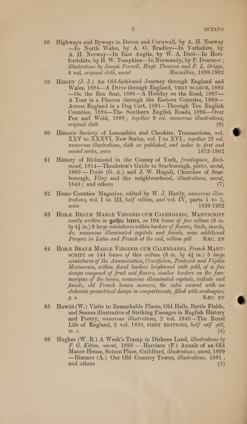 58 59 60 61 63 64 65 66 8 OCTAVO Highways and Byways in Devon and Cornwall, by A. H. Norway —In North Wales, by A. G. Bradley—In Yorkshire, by A. H. Norway—In East Anglia, by W. A. Dutt—In Hert- fordshire, by H. W. Tompkins—In Normandy, by P. Dearmer ; illustrations by Joseph Pennell, Hugh Thomson and Ff. L. Griggs, 6 vol. orzginal cloth, uncut Macmillan, 1898-1902 Hissry (J. J.) An Old-fashioned Journey through England and Wales, 1884—A Drive through England, VERY SCARCE, 1885 —On the Box Seat, 1886—A Holiday on the Road, 1887— A Tour in a Pheton through the Eastern Counties, 1889— Across England in a Dog Cart, 1891—Through Ten English Counties, 1894—-The Southern English Roads, 1896—Over Fen and Wold, 1898; together 9 vol. numerous illustrations, original cloth (9) Historic Society of Lancashire and Cheshire, Transactions, vol. XXV to XXXVI, New Series, vol. Ito XVI; together 27 vol. numerous illustrations, cloth as published, and index to first and second series, sewn 1873-1902 History of Richmond in the County of York, frontispiece, Rich- mond, 1814—Theakston’s Guide to Scarborough, plates, uncut, 1860 — Poole (G. A.) and J. W. Hugall, Churches of Scar- borough, Filey and the neighbourhood, dlustrations, uncut, 1848 ; and others (7) Home Counties Magazine, edited by W. J. Hardy, numerous illus- trations, vol. I to ILI, half vellum, and vol. IV, parts 1 to 3, sewn 1899-1902 Hora&amp; BEeAT&amp; MARIA VIRGINIS CUM CALENDARIO, MANUSCRIPT neatly written in gathte letter, on 104 leaves of fine vellum (6 in. by 44 in.) 9 large miniatures within borders of flowers, birds, insects, &amp;e. numerous illuminated capitals and finials, some additional Prayers in Latin and French at the end, vellum gilt SAC. XV Hor BEat&amp; MARIA VIRGINIS CUM CALENDARIO, French MANU- SCRIPT on 144 leaves of thin vellum (6 in. by 44 wm.) 5 large miniatures of the Annunciation, Crucifixion, Pentecost and Vigilia Moriworum, within floral borders heightened unth gold, of a fine design composed of fruit and flowers, similar borders on the fore- margins of the leaves, numerous twluminated capitals, initials and finials, old French brown morocco, the sides covered with an elaborate geometrical design in compartments, filled with arabesques, Cae SAC. XV Howitt (W.) Visits to Remarkable Places, Old Halls, Battle Fields, and Scenes illustrative of Striking Passages in English History and Poetry, numerous tlustrations, 2 vol. 1840—The Rural Life of England, 2 vol. 1838, FIRST EDITIONS, half calf gilt, m. e. (4) F. G. Kitton, uncut, 1893 — Harrison (F.) Annals of an Old —Rimmer (A.) Our Old Country Towns, dlustrations, 1881 ; and others (5)  