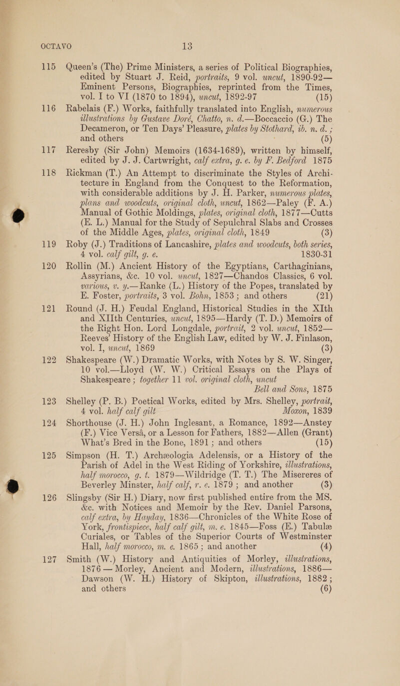 115 116 119 120 121 122 126 127 Queen’s (The) Prime Ministers, a series of Political Biographies, edited by Stuart J. Reid, portraits, 9 vol. uncut, 1890-92— Kminent Persons, Biographies, reprinted from the Times, vol. I to VI (1870 to 1894), wnewt, 1892-97 (15) Rabelais (F'.) Works, faithfully translated into English, numerous alustrations by Gustave Doré, Chatto, n. d.—Boccaccio (G.) The Decameron, or Ten Days’ Pleasure, plates by Stothard, ib. n. d. ; and others (5) Reresby (Sir John) Memoirs (1634-1689), written by himself, edited by J. J. Cartwright, calf extra, g. e. by F. Bedford 1875 Rickman (T.) An Attempt to discriminate the Styles of Archi- tecture in England from the Conquest to the Reformation, with considerable additions by J. H. Parker, numerous plates, plans and woodcuts, original cloth, uncut, 1862—Paley (F. A.) Manual of Gothic Moldings, plates, original cloth, 1877—Cutts (E. L.) Manual for the Study of Sepulchral Slabs and Crosses of the Middle Ages, plates, original cloth, 1849 (3) Roby (J.) Traditions of Lancashire, plates and woodcuts, both series, 4 vol. calf gilt, 9. e. 1830-31 Rollin (M.) Ancient History of the Egyptians, Carthaginians, Assyrians, &amp;c. 10 vol. wncut, 1827—Chandos Classics, 6 vol. various, v. y.— Ranke (L.) History of the Popes, translated by E. Foster, portraits, 3 vol. Bohn, 1853; and others (21) Round (J. H.) Feudal England, Historical Studies in the XIth and XIIth Centuries, wncut, 1895—Hardy (T. D.) Memoirs of the Right Hon. Lord Longdale, portrait, 2 vol. uncut, 1852— Reeves’ History of the English Law, edited by W. J. Finlason, vol. I, uncut, 1869 (3) Shakespeare (W.) Dramatic Works, with Notes by 8. W. Singer, 10 vol.—Lloyd (W. W.) Critical Essays on the Plays of Shakespeare ; together 11 vol. original cloth, uncut Bell and Sons, 1875 Shelley (P. B.) Poetical Works, edited by Mrs. Shelley, portrait, 4 vol. half calf gilt Moxon, 1839 Shorthouse (J. H.) John Inglesant, a Romance, 1892—Anstey (F.) Vice Versa, or a Lesson for Fathers, 1882—Allen (Grant) What’s Bred in the Bone, 1891; and others (15) Simpson (H. T.) Archeologia Adelensis, or a History of the Parish of Adel in the West Riding of Yorkshire, z/lustrations, half morocco, g. t. 1879—Wildridge (T. T.) The Misereres of Beverley Minster, half calf, r. e. 1879 ; and another (3) Slingsby (Sir H.) Diary, now first published entire from the MS. &amp;e. with Notices and Memoir by the Rev. Daniel Parsons, calf extra, by Hayday, 1836—Chronicles of the White Rose of York, frontispiece, half calf gilt, m. e. 1845—Foss (H.) Tabulee Curiales, or Tables of the Superior Courts of Westminster Hall, half morocco, m. ¢. 1865; and another (4) Smith (W.) History and Antiquities of Morley, «lustrations, 1876 — Morley, Ancient and Modern, illustrations, 1886— Dawson (W. H.) History of Skipton, 2llustrations, 1882 ;