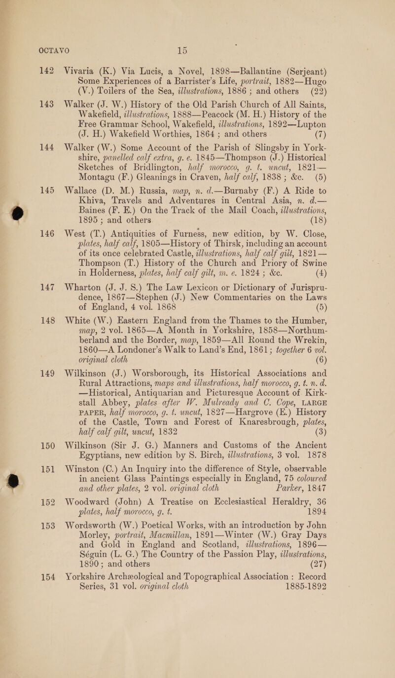 142 143 144 145 146 147 148 149 150 154 Vivaria (K.) Via Lucis, a Novel, 1898—Ballantine (Serjeant) Some Experiences of a Barrister’s Life, portract, 1882—Hugo (V.) Toilers of the Sea, illustrations, 1886 ; and others (22) Walker (J. W.) History of the Old Parish Church of All Saints, Wakefield, c/ustratcons, 1888—Peacock (M. H.) History of the Free Grammar School, Wakefield, illustrations, 1892—Lupton (J. H.) Wakefield Worthies, 1864 ; and others (7) Walker (W.) Some Account of the Parish of Slingsby in York- shire, panelled calf extra, g. e. 1845—Thompson (J.) Historical Sketches of Bridlington, half morocco, g. t. uneut, 1821— Montagu (F.) Gleanings in Craven, half calf, 1838; &amp;c. (5) Wallace (D. M.) Russia, map, n. d.—Burnaby (F.) A Ride to Khiva, Travels and Adventures in Central Asia, n. d.— Baines (F. E.) On the Track of the Mail Coach, illustrations, 1895 ; and others | (18) West (T.) Antiquities of Furness, new edition, by W. Close, plates, half calf, 1805—History of Thirsk, including an account of its once celebrated Castle, ellustrations, half calf gilt, 1821— Thompson (T.) History of the Church and Priory of Swine in Holderness, plates, half calf gilt, m. e. 1824; &amp;e. (4) Wharton (J. J. 8.) The Law Lexicon or Dictionary of Jurispru- dence, 1867—Stephen (J.) New Commentaries on the Laws of England, 4 vol. 1868 (5) White (W.) Eastern England from the Thames to the Humber, map, 2 vol. 1865—A Month in Yorkshire, 1858—Northum- berland and the Border, map, 1859—All Round the Wrekin, 1860—A Londoner’s Walk to Land’s End, 1861; together 6 vol. original cloth (6) Wilkinson (J.) Worsborough, its Historical Associations and Rural Attractions, maps and alustrations, half morocco, g. t. n. d. —Historical, Antiquarian and Picturesque Account of. Kirk- stall Abbey, plates after W. Mulready and C. Cope, LARGE PAPER, half morocco, g. t. uncut, 1827—Hargrove (E.) History of the Castle, Town and Forest of Knaresbrough, plates, half calf gilt, uncut, 1832 (3) Wilkinson (Sir J. G.) Manners and Customs of the Ancient Egyptians, new edition by 8. Birch, dlustrations, 3 vol. 1878 Winston (C.) An Inquiry into the difference of Style, observable in ancient Glass Paintings especially in England, 75 coloured and other plates, 2 vol. original cloth Parker, 1847 Woodward (John) A Treatise on Kcclesiastical Heraldry, 36 plates, half morocco, g. t. 1894 Wordsworth (W.) Poetical Works, with an introduction by John Morley, portrait, Macmillan, 1891—Winter (W.) Gray Days and Gold in England and Scotland, illustrations, 1896— Séguin (L. G.) The Country of the Passion Play, clustrations, 1890; and others (27) Yorkshire Archeological and Topographical Association : Record Series, 31 vol. original cloth 1885-1892