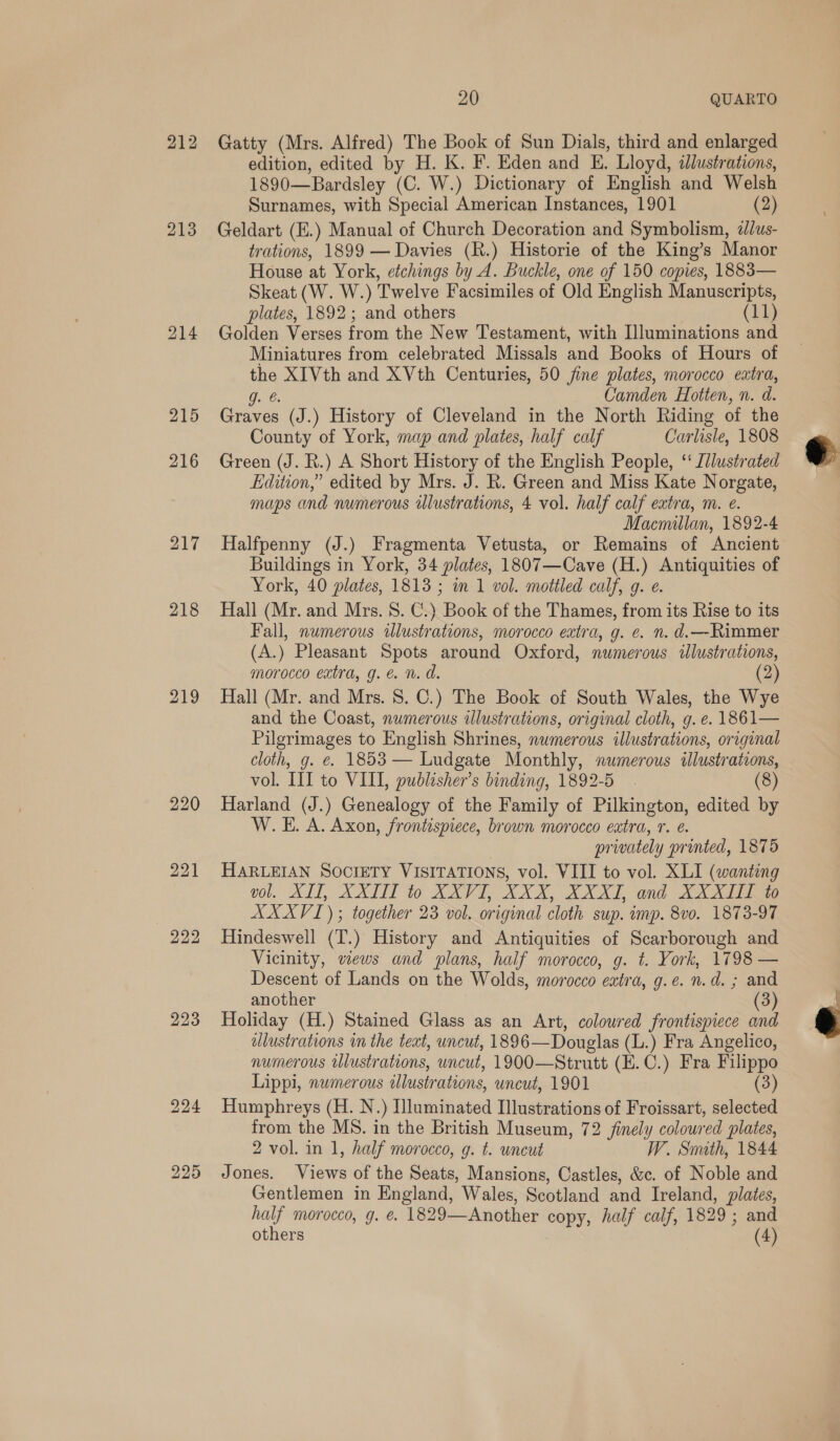 212 213 215 216 217 218 219 222 223 224 225 20 QUARTO Gatty (Mrs. Alfred) The Book of Sun Dials, third and enlarged edition, edited by H. K. F. Eden and E. Lloyd, illustrations, 1890— ‘Bardsley (C. W.) Dictionary of English and Welsh Surnames, with Special American Instances, 1901 (2) Geldart (E.) Manual of Church Decoration and Symbolism, d£dus- trations, 1899 — Davies (R.) Historie of the King’s Manor House at York, etchings wt Buckle, one of 150 copies, 1883— Skeat (W. W.) Twelve Facsimiles of Old English Manuscripts, plates, 1892; and others (11) Golden Verses from the New Testament, with Illuminations and Miniatures from celebrated Missals and Books of Hours of the XI Vth and XVth Centuries, 50 jine plates, morocco extra, g. 6. Camden Hotten, n. d. Graves (J.) History of Cleveland in the North Riding of the County of York, map and plates, half calf Carlisle, 1808 Green (J. R.) A Short History of the English People, “ [/lustrated Edition,” edited by Mrs. J. R. Green and Miss Kate Norgate, maps and numerous ulustrations, 4 vol. half calf extra, m. eé. Macmillan, 1892-4 Halfpenny (J.) Fragmenta Vetusta, or Remains of Ancient Buildings in York, 34 plates, 1807—Cave (H.) Antiquities of York, 40 plates, 1813 ; in 1 vol. mottled calf, 9. e. Hall (Mr. and Mrs. 8. C.) Book of the Thames, from its Rise to its Fall, numerous illustrations, morocco extra, g. ¢. n. d.—Rimmer (A.) Pleasant Spots around Oxford, numerous illustrations, morocco extra, g. en. d. (2) Hall (Mr. and Mrs. 8. C.) The Book of South Wales, the Wye and the Coast, numerous illustrations, original cloth, g. e. 1861— Pilgrimages to English Shrines, numerous illustrations, original cloth, g. €. 1853 — Ludgate Monthly, numerous illustrations, vol. III to VIII, publisher’s binding, 1892-5 . (8) Harland (J.) Genealogy of the Family of Pilkington, edited by W.E. A. Axon, frontispiece, brown morocco eutra, . €. pr ivately printed, 1875 HARLEIAN SOCIETY VISITATIONS, vol. VIII to vol. XLI (wanting vol. XII, XXIII to XXVI, XXX, XXXI, and XXXII to AXXVI) ; together 23 vol. original cloth sup. imp. 8vo. 1873-97 Hindeswell (T.) History and Antiquities of Scarborough and Vicinity, wews and plans, half morocco, g. t. York, 1798 — Descent of Lands on the Wolds, morocco extra, g.e. n.d. ; and another (3) Holiday (H.) Stained Glass as an Art, coloured frontispiece and lustrations in the teat, uncut, 1896— Douglas (L.) Fra Angelico, numerous illustrations, uncut, 1900—Strutt (E.C.) Fra Filippo Lippi, numerous illustrations, uncut, 1901 (3) Humphreys (H. N.) Illuminated Illustrations of Froissart, selected from the MS. in the British Museum, 72 finely colour ved plates, 2 vol. in 1, half morocco, g. t. uncut W. Smith, 1844 Jones. pews of the Seats, Mansions, Castles, &amp;c. of Noble and Gentlemen in England, Wales, Scotland and Ireland, plates, half morocco, g. @. 1829—Another copy, half calf, 1829 ; and others (4)  