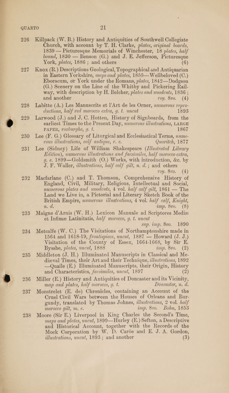 QUARTO yA 226 Kallpack (W. B.) History and Antiquities of Southwell Collegiate Church, with account by T. H. Clarke, plates, original boards, 1839 — Picturesque Memorials of Winchester, 18 plates, half bound, 1830 — Benson (G.) and J. E. Jefferson, Picturesque York, plates, 1886 ; and others (6) 227 Knox (R.) Descriptions Geological, Topographical and Antiquarian in Eastern Yorkshire, maps and plates, 1855— Wellbeloved (C.) Eboracum, or York under the Romans, plates, 1842—Dodgson (G.) Scenery on the Line of the Whitby and Pickering Rail- way, with description by H. Belcher, plates and woodcuts, 1836 ; and another roy. 8vo. (4) 228 Labitte (A.) Les Manuscrits et l’Art de les Orner, numerous repro- ductions, half red morocco extra, g. t. uncut 1893 229 Larwood (J.) and J.C. Hotten, History of Signboards, from the earliest Times to the Present Day, nwmerous illustrations, LARGE PAPER, roxburghe, g. t. 1867 230 Lee (F. G.) Glossary of Liturgical and Ecclesiastical Terms, nwme- rous wlustrations, calf antique, 7. é. Quaritch, 1877 231 Lee (Sidney) Life of William Shakespeare (Jllustrated Library Edition), numerous wlustrations and facsimiles, half morocco extra, g. ¢. 1899—Goldsmith (O.) Works, with introduction, &amp;c. by J. F. Waller, zJlustrations, half calf gilt, n. d.; and others roy. 8vo. (4) 232 Macfarlane (C.) and TI. Thomson, Comprehensive History of England, Civil, Military, Religious, Intellectual and Social, numerous plates and woodcuts, 4 vol. half calf gilt, 1861 — The Land we Live in, a Pictorial and Literary Sketch Book of the British Empire, numerous illustrations, 4 vol. half calf, Knight, n. d. anyp. 8v0. (8) 233 Maigne d’Arnis (W. H.) Lexicon Manuale ad Scriptores Mediz et Infime Latinitatis, half morocco, g. t. uncut sup. imp. 8vo. 1890 934 Metcalfe (W. C.) The Visitations of Northamptonshire made in 1564 and 1618-19, frontispiece, uncut, 1887 — Howard (J. J.) Visitation of the County of Essex, 1664-1668, by Sir E. ? Bysshe, plates, uncut, 1888 ump. 8vo. (2) 235 Middleton (J. H.) [luminated Manuscripts in Classical and Me- dizeval Times, their Art and their Technique, zllustrations, 1892 —Quaile (E.) Illuminated Manuscripts, their Origin, History and Characteristics, facsimiles, uncut, 1897 (2) 236 Miller (E.) History and Antiquities of Doncaster and its Vicinity, map and plates, half morocco, g. t. Doncaster, n. d. 237 Monstrelet (E. de) Chronicles, containing an Account of the Cruel Civil Wars between the Houses of Orleans and Bur- gundy, translated by Thomas Johnes, illustrations, 2 vol. half morocco gilt, m. é. ump. 8vo. Bohn, 1853 238 Moore (Sir E.) Liverpool in King Charles the Second’s Time, maps and plates, uncut, 1899—Hurley (E.) Sefton, a Descriptive and Historical Account, together with the Records of the Mock Corporation by W. D. Carée and E. J. A. Gordon, illustrations, uncut, 1893; and another (3)