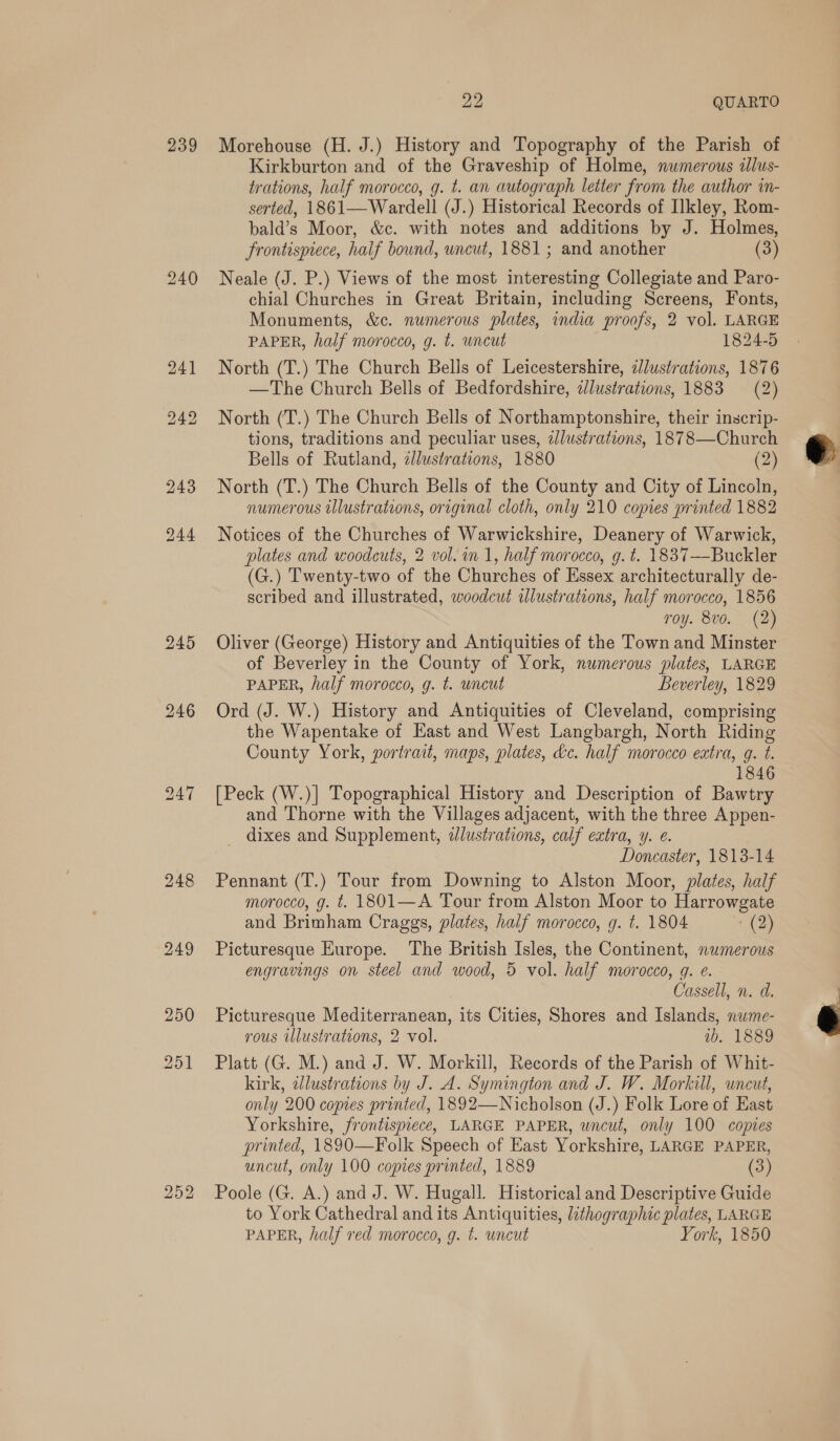 239 240 244 245 246 247 22, QUARTO Morehouse (H. J.) History and Topography of the Parish of Kirkburton and of the Graveship of Holme, numerous illus- trations, half morocco, g. t. an autograph letter from the author in- serted, 1861—Wardell (J.) Historical Records of Ilkley, Rom- bald’s Moor, &amp;c. with notes and additions by J. Holmes, frontispiece, half bound, uncut, 1881; and another (3) Neale (J. P.) Views of the most interesting Collegiate and Paro- chial Churches in Great Britain, including Screens, Fonts, Monuments, &amp;c. numerous plates, india proofs, 2 vol. LARGE PAPER, half morocco, g. t. wncut 1824-5 North (T.) The Church Bells of Leicestershire, zlustrations, 1876 —The Church Bells of Bedfordshire, ilustrations, 1883 (2) North (T.) The Church Bells of Northamptonshire, their inscrip- tions, traditions and peculiar uses, zJlustrations, 1878 —Church Bells of Rutland, zllustrations, 1880 (2) North (T.) The Church Bells of the County and City of Lincoln, numerous illustrations, original cloth, only 210 copies printed 1882 Notices of the Churches of Warwickshire, Deanery of Warwick, plates and woodcuts, 2 vol. in 1, half morocco, g. t. 1837—Buckler (G.) Twenty-two of the Churches of Essex architecturally de- scribed and illustrated, woodcut illustrations, half morocco, 1856 roy. 8vo. (2) Oliver (George) History and Antiquities of the Town and Minster of Beverley in the County of York, numerous plates, LARGE PAPER, half morocco, g. t. uncut Beverley, 1829 Ord (J. W.) History and Antiquities of Cleveland, comprising the Wapentake of East and West Langbargh, North Riding County York, portrait, maps, plates, dc. half morocco extra, g. t. 1846 [Peck (W.)] Topographical History and Description of Bawtry and Thorne with the Villages adjacent, with the three Appen- _ dixes and Supplement, dlustrations, calf extra, y. ¢. Doncaster, 1813-14 Pennant (T.) Tour from Downing to Alston Moor, plates, half morocco, g. t. 1801—A Tour from Alston Moor to Harrowgate and Brimham Craggs, plates, half morocco, g. t. 1804 (2) Picturesque Europe. The British Isles, the Continent, numerous engravings on steel and wood, 5 vol. half morocco, gq. e. Cassell, n. d. Picturesque Mediterranean, its Cities, Shores and Islands, nwme- rous illustrations, 2 vol. ib. 1889 Platt (G. M.) and J. W. Morkill, Records of the Parish of Whit- kirk, dlustrations by J. A. Symington and J. W. Morkill, uncut, only 200 copies printed, 1892—Nicholson (J.) Folk Lore of East Yorkshire, frontispiece, LARGE PAPER, uncut, only 100 copies printed, 1890—Folk Speech of East Yorkshire, LARGE PAPER, uncut, only 100 copies printed, 1889 (3) Poole (G. A.) and J. W. Hugall. Historical and Descriptive Guide to York Cathedral and its Antiquities, lithographic plates, LARGE PAPER, half red morocco, g. t. uncut York, 1850  