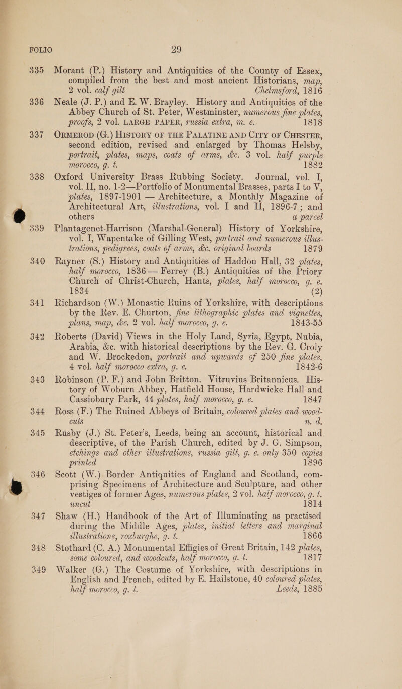 FOLIO 337 338 340 341 344 345 346 347 348 349 29 Morant (P.) History and Antiquities of the County of Essex, compiled from the best and most ancient Historians, map, 2 vol. calf gilt Chelmsford, 1816 Neale (J. P.) and E. W. Brayley. History and Antiquities of the Abbey Church of St. Peter, Westminster, numerous fine plates, proofs, 2 vol. LARGE PAPER, russia extra, m. ¢. 1818 ORMEROD (G.) HISTORY OF THE PALATINE AND CITY OF CHESTER, second edition, revised and enlarged by Thomas Helsby, portrait, plates, maps, coats of arms, dc. 3 vol. half purple morocco, g. t. 1882 Oxford University Brass Rubbing Society. Journal, vol. J, vol. II, no. 1-2—Portfolio of Monumental Brasses, parts I to V, plates, 1897-1901 — Architecture, a Monthly Magazine of Architectural Art, dlustrations, vol. I and II, 1896-7; and others a parcel Plantagenet-Harrison (Marshal-General) History of Yorkshire, vol. I, Wapentake of Gilling West, portrait and numerous illus- trations, pedigrees, couts of arms, ke. original boards 1879 Rayner (8.) History and Antiquities of Haddon Hall, 32 plates, half morocco, 1836 — Ferrey (B.) Antiquities of the Priory Church of Christ- Church, Hants, plates, half morocco, g. ¢. 1834 2 Richardson (W.) Monastic Ruins of Yorkshire, with descriptions by the Rev. E. Churton, jine lithographic plates and vignettes, plans, map, ke. 2 vol. half morocco, g. e. 1843-55 Roberts (David) Views in the Holy Land, Syria, Egypt, Nubia, Arabia, &amp;c. with historical descriptions by the Rev. G. Croly and W. Brockedon, portrait and upwards of 250 fine plates, 4 vol. half morocco extra, g. e. 1842-6 Robinson (P. F.) and John Britton. Vitruvius Britannicus. His- tory of Woburn Abbey, Hatfield House, Hardwicke Hall and Cassiobury Park, 44 plates, half morocco, g. é. 1847 Ross (F.) The Ruined Abbeys of Britain, coloured plates and wood- cuts n. da. Rusby (J.) St. Peter’s, Leeds, being an account, historical and descriptive, of the Parish Church, edited by J. G. Simpson, etchings and other wlustrations, russia gilt, g. e. only 350 copies printed 1896 Scott (W.). Border Antiquities of England and Scotland, com- prising Specimens of Architecture and Sculpture, and other vestiges of former Ages, numerous plates, 2 vol. half morocco, g. t. uncut 1814 Shaw (H.) Handbook of the Art of Illuminating as practised during the Middle Ages, plates, initial letters and marginal illustrations, roxburghe, g. t. 1866 Stothard (C. A.) Monumental Effigies of Great Britain, 142 plates, some coloured, and woodcuts, half morocco, g. t. 1817 Walker (G.) The Costume of Yorkshire, with descriptions in English and French, edited by E. Hailstone, 40 coloured plates, half morocco, g. t. Leeds, 1885