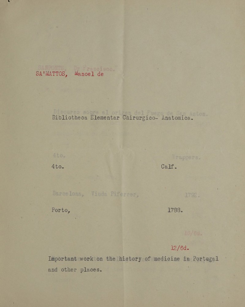SA'MATTOS, Manoel de Bibliotheca Elementar Chirurgico- Anatomica. 4to. Calf. Porto, 1788. 12/6d. Important work on the history of medicine in Portugal and other places.
