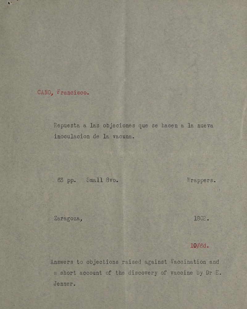 a” CANO, Francisco. Repuesta a las objeciones que se hacen a le nueva inoculacion de la vacuna. 63 pp. Small 8vo. - Wrappers. Zaragoza, 1802. 10/6d. Answers to objections raised against Vaccination and a short account of the discovery of vaccine by Dr E. Jenner.