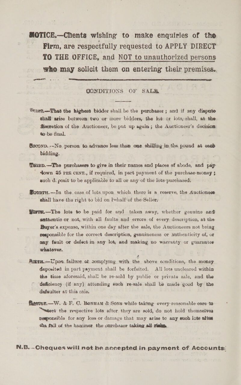 MOTICE.—Clients wishing to make enquiries of the _ Firm, are respectfully requested to APPLY DIRECT TO THE OFFICE, and NOT to unauthorized persons who may solicit them on entering their premises. ee, 2.  CONDITIONS OF SALE  ‘Trnem—That the highest bidder shall be the parchsser; and if any dispute ate arise between two or more bidders, the lot ox lots; shall, at the Hisoretion of the Auctioneer, be put up again; the Aucticneer’s decizica. &amp;o-be final. - ®Smoonp.--No person to advance less than one shilling in the pound ab exe} bidding. Paxap.—The purchasers to give in their names and pieces of abode, and pay down 25 PER cENT., if required, in part payment of the purchase-money $ such d. posit to be applicable to all or any of the lots-purchased. ®oorry.—In the. case of lots upon which there is a reserve, the Auctionese ‘shall have the right to bid on Fehalf’of the-Seller, @urre.—The lots to be paid for and taken away, whether genuine an¢ authentic or not, with all faults and errors. of every description, at the Buyer's expense, within one day after the sale, the Auctioneers not beiag sesponsible for the correct description, genuineness or authenticity of, oF any fault or defect in any lot, and making no warranty or guarantee whatever, | Syara.—Upon failure of somplying with the above conditions, the money deposited in part payment shall be forfeited. A!l lots uncleared within the time aforesaid, shal! be re-sold by publie or private sale, and. the “deficiency (if any) attending auch re-sale shall be made good by the dafaulter at this saie. Beeray.—W. &amp; F. C. BonnamM &amp; Sons while taking. every-reasonable ears % “eagest the respective lots after they are sold, do not hold themselves ceaponsible for any loss or damage that may arise to any such lots aftes tha Pall of the hammer the ourchaser taking all risa, : N.B.—Cheques will not he accepted in payment of Accounts: