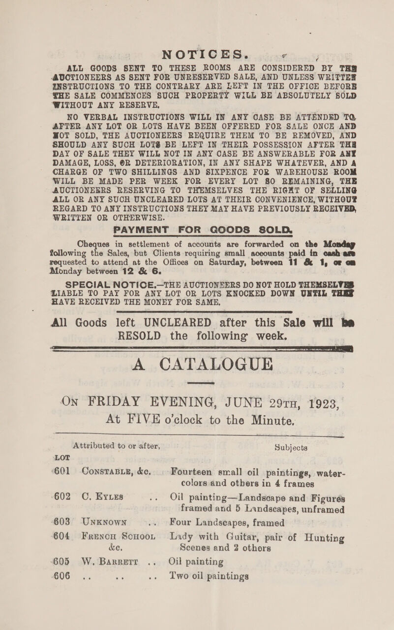NOTICES. sere iy ALL GOODS SENT TO THESE ROOMS ARE CONSIDERED BY THR AUOTIONEERS AS SENT FOR UNRESERVED SALE, AND UNLESS WRITTES ZNSTRUCTIONS TO THE CONTRARY ARE LEFT IN THE OFFICE BEFORE ¥HE SALE COMMENCES SUCH PROPERTY WiLL BE ABSOLUTELY SOLD WITHOUT ANY RESERVE. NO VERBAL INSTRUCTIONS WILL IN ANY CASE BE ATTENDED TQ AFTER ANY LOT OR LOTS HAVE BEEN OFFERED FOR SALE ONCE AND WOT SOLD, THE AUCTIONEERS REQUIRE THEM TO BE REMOVED, AND SHOULD ANY SUCH LOTS BE LEFT IN THEIR POSSESSION AFTER THR DAY OF SALE THEY WILL NOT IN ANY CASE BE ANSWERABLE FOR ANY DAMAGE, LOSS, ©R DETERIORATION, IN ANY SHAPE WHATEVER, AND A CHARGE OF TWO SHILLINGS AND SIXPENCE FOR WAREHOUSE ROOM WILL BE MADE PER WEEK FOR EVERY LOT 80 REMAINING, THE AUCTIONEERS RESERVING TO THEMSELVES THE RIGHT OF SELLING ALL OR ANY SUCH UNCLEARED LOTS AT THEIR CONVENIENCE, WITHOU®? REGARD TO ANY INSTRUCTIONS THEY MAY HAVE PREVIOUSLY RECEIVED, WRITTEN OR OTHERWISE. PAYMENT FOR GOODS SOLD. Cheques in settlement of accounts are forwarded on the Monday following the Sales, but Clients requiring small aceounts paid in cash age requested to attend at the Offices on Saturday, between 11 &amp; 1, oF cm Monday between 12 &amp; 6. SPECIAL NOTICE.—THE AUCTIONEERS DO NOT HOLD THEMSELVES LIABLE TO PAY FOR ANY LOT OR LOTS KNOCKED DOWN UNTIL THES HAVE RECEIVED THE MONEY FOR SAME, All Goods left UNCLEARED after this Sale will ba RESOLD the following week. A CATALOGUE On FRIDAY EVENING, JUNE 297x, 1923, At FIVE o’clock to the Minute.     Attributed to or after, Subjects LOT ‘601 ConstaBie, &amp;c, . Fourteen small oil paintings, water- colors and others in 4 frames ‘602 OC, Eyes .. Oil painting—Landscape and Figurés framed and 5 Landscapes, unframed 603 Unknown .. Four Landscapes, framed 604 Frencn Scuoor Lady with Guitar, pair of Hunting We, Scenes and 2 othors 605 W. Barrerr .. Oil painting 606 .. be .. Iwo oil paintings