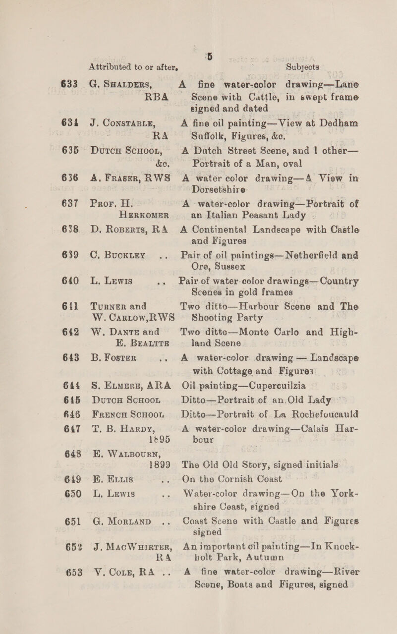 633 634 635 636 637 638 §39 640 6] 642 643 644 615 #46 647 649 650 651 653 Attributed to or afters hep ‘Subjects Rae G. SHALDERS, A fine bwater-eol6r. drawing—Lane | RBA __ Scene with Cattle, in swept frame signed and dated J, CoNnsTABLE, A fine oil painting— View a. Dedhans 7 RA Suffolk, Figures, &amp;c. &amp;o, Portrait of a Man, oval A, Fraser, RW8 A water color drawing— A View in Dorsetshire: ctl Pror, He A -water-color drawing— Portrait of HERKOMER an Italian Peasant Lady . D. Roperts, RA A Continental Landscape with Castle and Figures C, Bucktey .. Pair of oil paintings—Netherfield and Ore, Sussex L, Lewis .. Pair of water-color ceria, Caueien Scenes in gold frames TURNER and Two ditto—Harbour Scene and The W.Cartow,RWS ~~ Shooting Party W. Dante and Two ditte—Monte Carlo and le KE, BEALTTE land Scene. B, Foster .. A water-color ‘asin — Landscape with Cottage and Figures S. Eitmerr, ARA Oil painting—Cupercuilzia | DutcH ScHoon Ditto—Portrait of an,Old Lady Frencn Scuoot Ditto—Portrait of La Rochefoucauld TT. Be Harpy, A water-color sig oo Har- 1895 bour K. WALBOURN, 1899 The Old Old Story, signed te : EK. Evxis .. On the Cornish Coast L, Lewis .. Water-color drawing—On the York- shire Ceast, signed G. Mortanp .. Coast Scene with Castle and Figures signed J.MacWurrter, Animportant cil painting—In Kuock- RA holt Park, Autumn V.Cotz, RA .. A fine water-color drawing—River Scene, Boats and Figures, signed