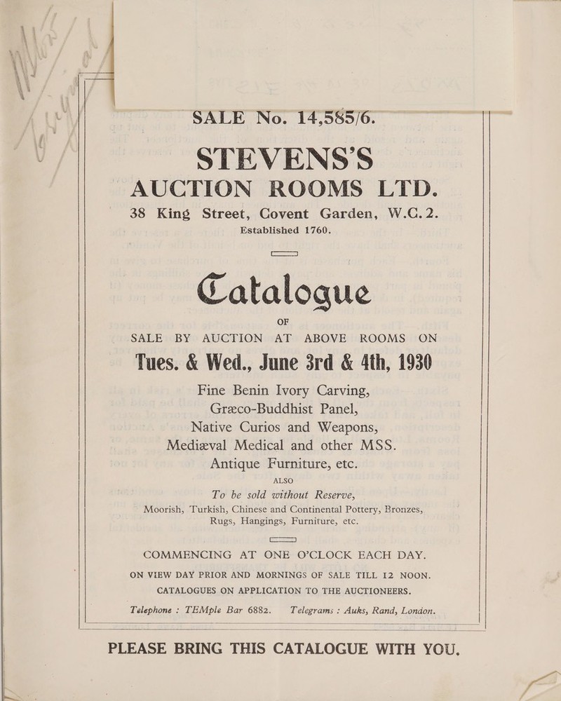  SALE No. 14,585/6. STEVENS’S - AUCTION ROOMS LTD. 38 King Street, Covent Garden, W.C. 2. Established 1760. SALE BY AUCTION AT ABOVE ROOMS ON Tues. &amp; Wed., June 3rd &amp; 4th, 1930 Fine Benin Ivory Carving, Greco-Buddhist Panel, Native Curios and Weapons, Medieval Medical and other MSS. Antique Furniture, etc. ALSO To be sold without Reserve, Moorish, Turkish, Chinese and Continental Pottery, Bronzes, Rugs, Hangings, Furniture, etc. aS 2 ON VIEW DAY PRIOR AND MORNINGS OF SALE TILL I2 NOON. COMMENCING AT ONE O’CLOCK EACH DAY. CATALOGUES ON APPLICATION TO THE AUCTIONEERS. | Telephone : TEMple Bar 6882. Telegrams : Auks, Rand, London.  ee 