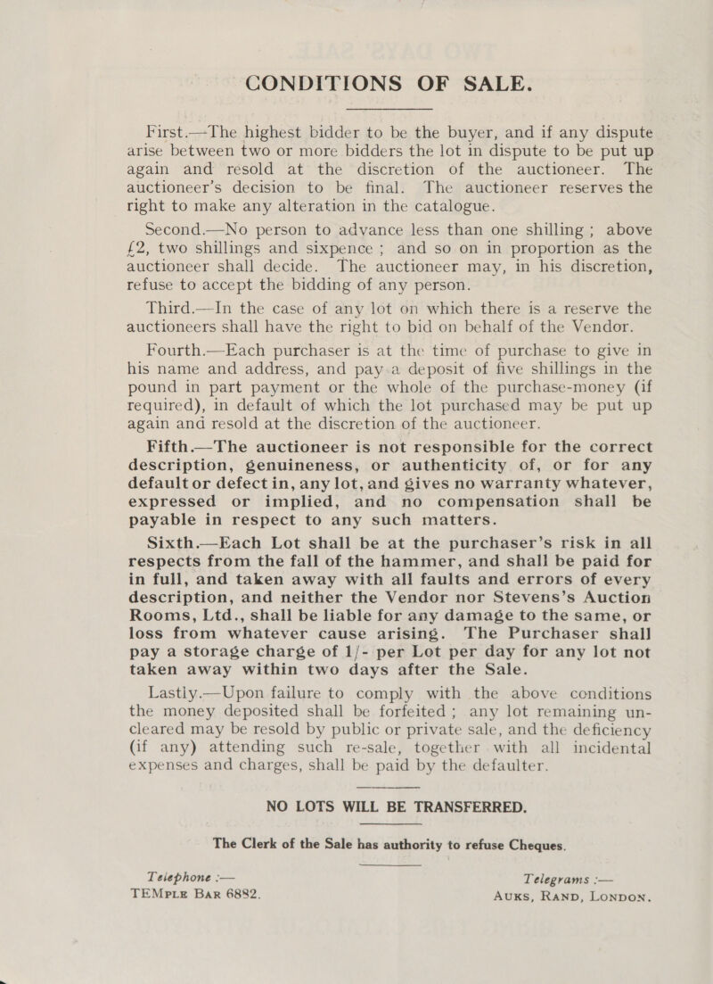 CONDITIONS OF SALE. First.—The highest bidder to be the buyer, and if any dispute arise between two or more bidders the lot in dispute to be put up again and resold at the discretion of the auctioneer. The auctioneer’s decision to be final. The auctioneer reserves the right to make any alteration in the catalogue. Second.—No person to advance less than one shilling; above £2, two shillings and sixpence ; and so on in proportion as the auctioneer shall decide. The auctioneer may, in his discretion, refuse to accept the bidding of any person. Third.—In the case of any lot on which there is a reserve the auctioneers shall have the right to bid on behalf of the Vendor. Fourth.—Each purchaser is at the time of purchase to give in his name and address, and pay.a deposit of five shillings in the pound in part payment or the whole of the purchase-money (if required), in default of which the lot purchased may be put up again and resold at the discretion of the auctioneer. Fifth.—The auctioneer is not responsible for the correct description, genuineness, or authenticity of, or for any default or defect in, any lot, and gives no warranty whatever, expressed or implied, and no compensation shall be payable in respect to any such matters. Sixth.—Each Lot shall be at the purchaser’s risk in all respects from the fall of the hammer, and shall be paid for in full, and taken away with all faults and errors of every description, and neither the Vendor nor Stevens’s Auction Rooms, Ltd., shall be liable for any damage to the same, or loss from whatever cause arising. The Purchaser shail pay a storage charge of 1/- per Lot per day for any lot not taken away within two days after the Sale. Lastiy.—Upon failure to comply with the above conditions the money deposited shall be forfeited ; any lot remaining un- cleared may be resold by public or private sale, and the deficiency (if any) attending such re-sale, together with all incidental expenses and charges, shall be paid by the defaulter. NO LOTS WILL BE TRANSFERRED.  The Clerk of the Sale has authority to refuse Cheques. Telephone :— Telegrams :— TEMPLE Bar 6882. AUKS, Ranp, Lonpon.