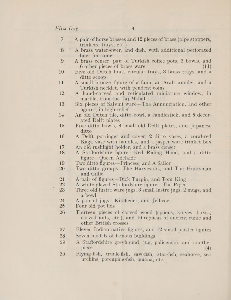 7 9 10 Mm 12 13 14 15 16 17 18 19 20 21 22 23 24 25 26 Do hw b&amp; omn) ice) © A pair of horse brasses and 12 pieces of brass (pipe stoppers, trinkets, trays, etc.) A brass water-ewer, and dish, with additional perforated liner for same A brass censer, pair of Turkish coffee pots, 2 bowls, and 6 other pieces of brass ware (11) Five old Dutch brass circular trays, 3 brass trays, and a ditto scoop A small bronze figure of a faun, an Arab amulet, and a Turkish necklet, with pendent coins A hand-carved and reticulated miniature window, in marble, from the Taj Mahal Six pieces of Salvini ware—The Annunciation, and other figures, in high relief An old Dutch tile, ditto. bowl, a candlestick, and 5 decor- ated Delft plates Five ditto bowls, 9 small old Delft plates, and Japanese ditto A Delft porringer and cover, 2 ditto vases, a coral-red Kaga vase with handles, and a jasper ware trinket box An old rushlight holder, and a brass censer A Staffordshire figure—Red Riding Hood, and a ditto figure—Queen Adelaide Two ditto figures—Princess, and A Sailor Two ditto groups—The Harvesters, and The Huntsman and Gillie A pair of figures—Dick Turpin, and Tom King A white glazed Staffordshire figure—The Piper Three old lustre ware jugs, 3 small lustre jugs, 2 mugs, and a bowl A pair of jugs—-Kitchener, and Jellicoe Four old pot lids Thirteen pieces of carved wood (spoons, knives, boxes, carved nuts, etc.), and 10 replicas of ancient runic and other British crosses Eleven Indian native figures, and 12 small plaster figures Seven models of famous buildings A Staffordshire greyhound, jug, policeman, and another piece (4) Flying-fish, trunk-fish, saw-fish, star-fish, seahorse, sea urchins, porcupine-fish, iguana, etc.