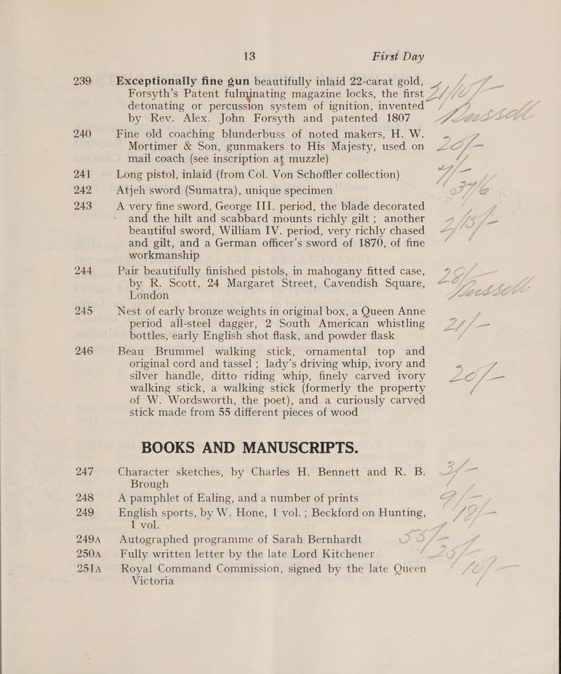 239 240 246 247 248 249 249A 250A 251A 13 First Day Exceptionally fine gun beautifully inlaid 22-carat gold, - by Rev. Alex. John Forsyth and patented 1807 Fine old coaching blunderbuss of noted makers, H. W. Mortimer &amp; Son, gunmakers to His Majesty, used on mail coach (see inscription at muzzle) Long pistol, inlaid (from Col. Von Schoffler collection) Atjeh sword (Sumatra), unique specimen A very fine sword, George III. period, the blade decorated and the hilt and scabbard mounts richly gilt ; another beautiful sword, William IV. period, very richly chased and gilt, and a German officer’s sword of 1870, of fine workmanship Pair beautifully finished pistols, in mahogany fitted case, by R. Scott, 24 Margaret Street, Cavendish Square, London Nest of early bronze weights in original box, a Queen Anne period all-steel dagger, 2 South American whistling bottles, early English shot flask, and powder flask Beau Brummel walking stick, ornamental top and original cord and tassel ; lady’s driving whip, ivory and silver handle, ditto riding whip, finely carved ivory walking stick, a walking stick (formerly the property of W. Wordsworth, the poet), and. a curiously carved stick made from 55 different pieces of wood BOOKS AND MANUSCRIPTS. Character sketches, by Charles H. Bennett and R. B. Brough A pamphlet of Ealing, and a number of prints English sports, by W. Hone, | vol. ; Beckford on Hunting, 1 vol. Autographed programme of Sarah Bernhardt Fully written letter by the late Lord Kitchener Royal Command Commission, signed by the late Queen Victoria 7»