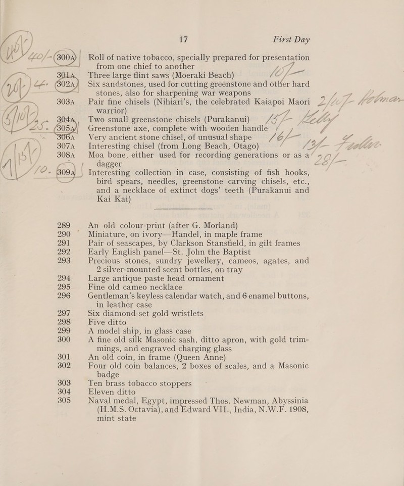 my ‘ ) {7 First Day PIS Vf A&gt; \ US, GO/—( 3004) | Roll of native tobacco, specially prepared for ae —&lt;-J from one chief to another  os 301. Three large flint saws (Moeraki Beach) 10 / — ( bl , |) Ler (3024) Six sandstones, used for cutting greenstone and otKer hard Nae / — stones, also oe sharpening war weapons &gt;= 303A Pair fine chisels (Nihiari’s, the celebrated ney age aay: Beds Cf) St} . warrior) ae Two small greenstone chisels (Purakanui) ow SL hy Greenstone axe, complete with wooden handle y 4 Very ancient stone chisel, of unusual shape Ke Z, as Interesting chisel (from Long Beach, Otago) dagger , | Interesting collection in case, consisting of fish hooks, 7 bird spears, needles, greenstone carving chisels, etc., and a necklace of extinct dogs’ teeth (Purakanui and Kai Kai)  289 An old colour-print (after G. Morland) 290 Miniature, on ivory—Handel, in maple frame 291 Pair of seascapes, by Clarkson Stansfield, in gilt frames 292, Early English panel—St. John the Baptist 293 Precious stones, sundry jewellery, cameos, agates, and 2 silver-mounted scent bottles, on tray 294 Large antique paste head ornament 295 Fine old cameo necklace. 296 Gentleman’s keyless calendar watch, and 6 enamel buttons, in leather case 297 Six diamond-set gold wristlets 298 Five ditto 299 A model ship, in glass case 300 A fine old silk Masonic sash, ditto apron, with gold trim- mings, and engraved charging glass 301 An old coin, in frame (Queen Anne) 302 Four old coin balances, 2 boxes of scales, and a Masonic badge 303 Ten brass tobacco stoppers 304 Eleven ditto 305 Naval medal, Egypt, impressed Thos. Newman, Abyssinia (H.M.S. Octavia), and Edward VII., India, N.W.F. 1908, mint state