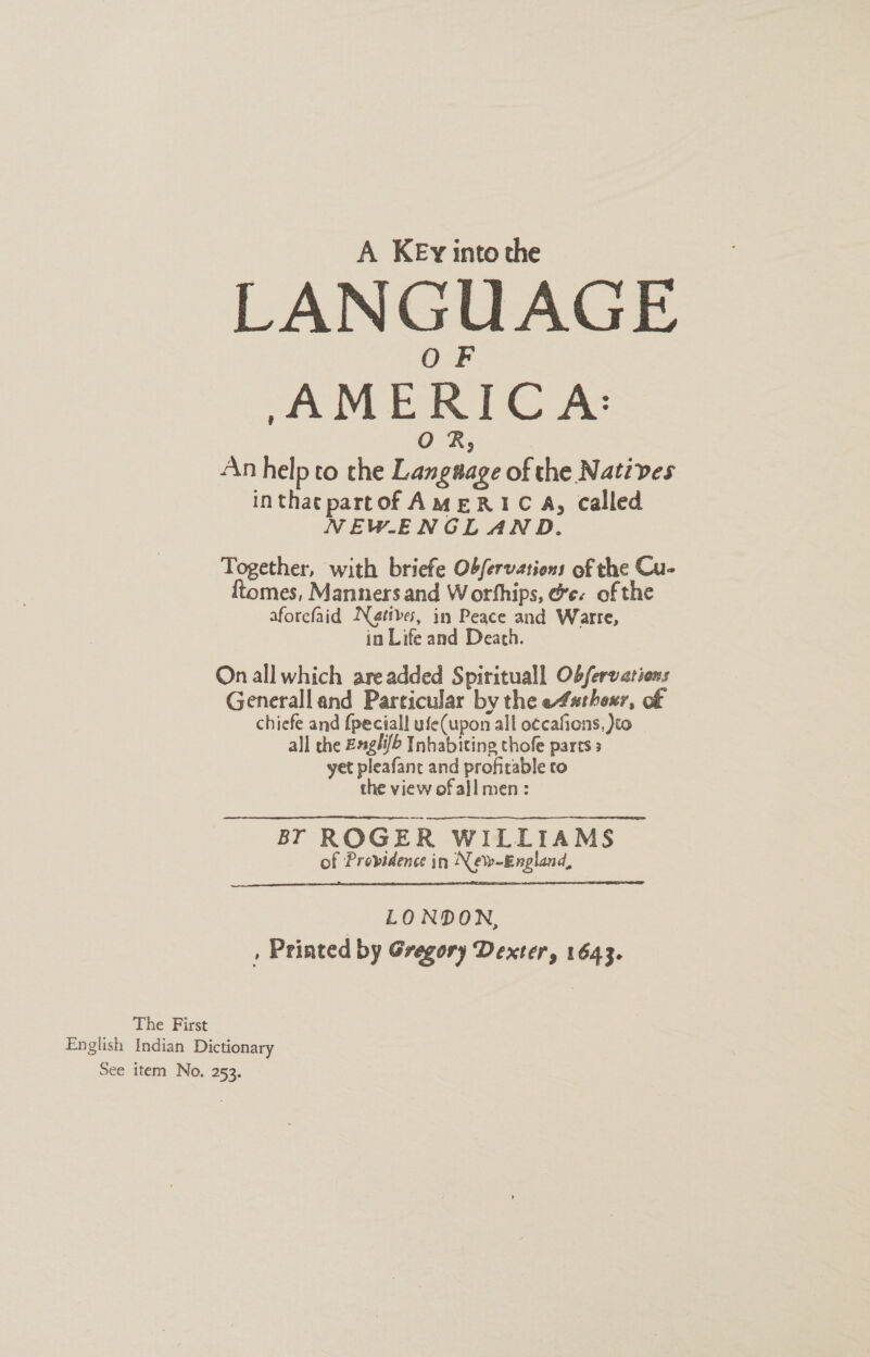 A KEy into the LAN GUAGE AMERI C A: An help to the Langage of the Natives inthatpartof AMERIC A, Called NEWENGLAND. Together, with briefe Obfervations of the Cu- mes, Manners and Worthips, ge. of the aforcfaid Natives, in Peace and Warre, in Life and Death. On all which are added Spirituall Obferverions Generall and Particular by the e4sthexr, of chiefe and fpeciall ufe(upon all o¢cafions, )to all the Exglifb Inhabitine thofe parts 3 yet pleafanc and profitable to the view of all men : BT ROGER WILLIAMS of Providence in New-England,  LONDON, , Printed by Gregory Dexter, 1643. The First English Indian Dictionary See item No. 253.