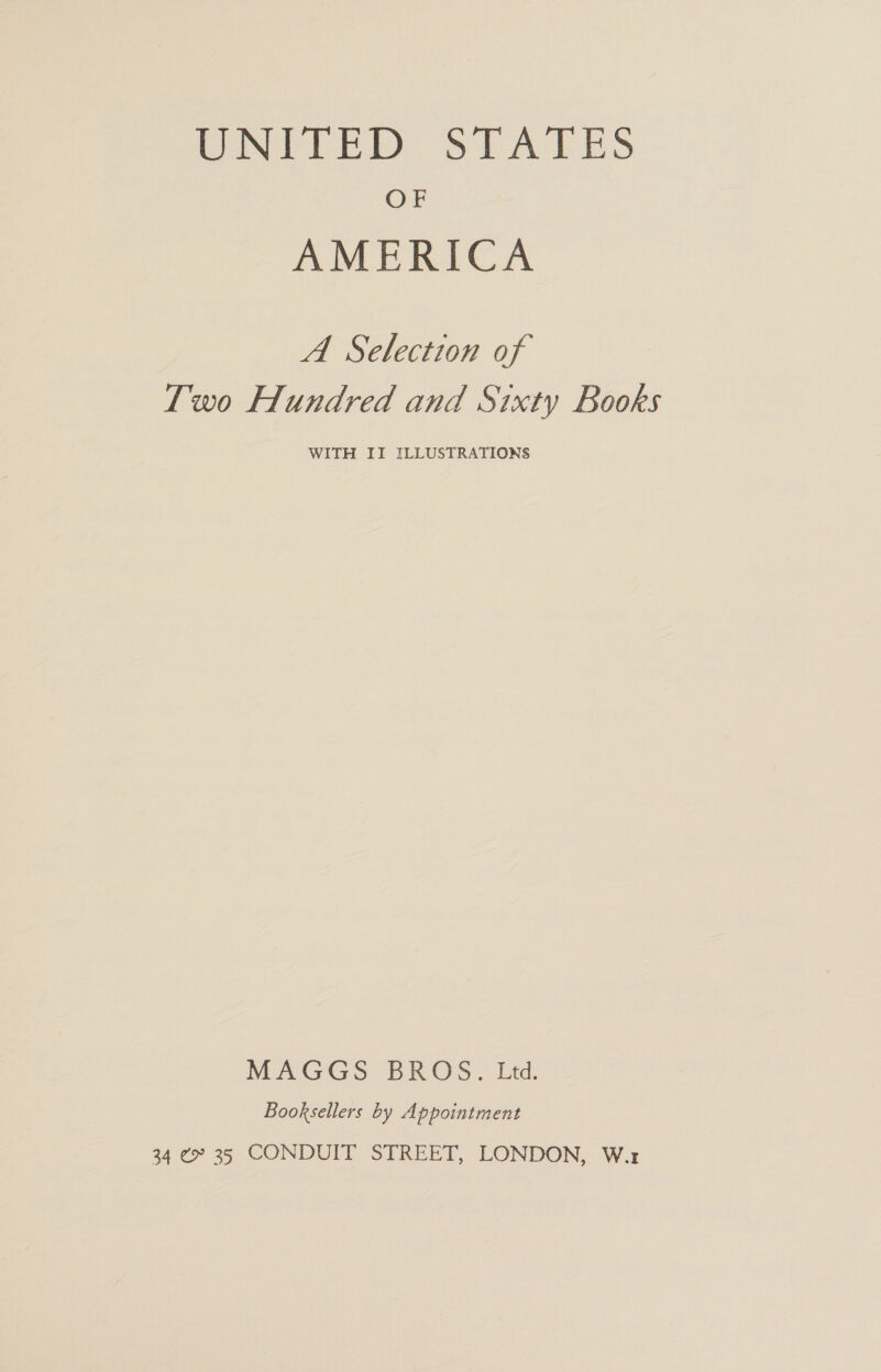 UNITED SIATES OF AMERICA A Selection of Two Hundred and Sixty Books WITH II ILLUSTRATIONS MAGGS BROS. Ltd. Booksellers by Appointment 34 ¢ 35 CONDUIT STREET, LONDON, W.r