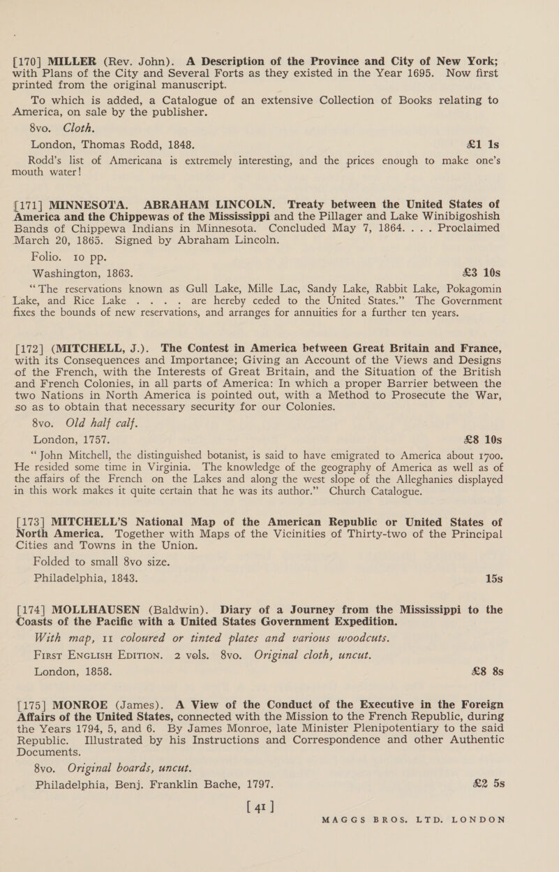 [170] MILLER (Rev. John). A Description of the Province and City of New York; with Plans of the City and Several Forts as they existed in the Year 1695. Now first printed from the original manuscript. To which is added, a Catalogue of an extensive Collection of Books relating to America, on sale by the publisher. 8vo. Cloth. London, Thomas Rodd, 1848. &amp;1 1s Rodd’s list of Americana is extremely interesting, and the prices enough to make one’s mouth water! {171] MINNESOTA. ABRAHAM LINCOLN. Treaty between the United States of America and the Chippewas of the Mississippi and the Pillager and Lake Winibigoshish Bands of Chippewa Indians in Minnesota. Concluded May 7, 1864. ... Proclaimed March 20, 1865. Signed by Abraham Lincoln. Folio. Io pp. Washington, 1863. £3 10s ‘The reservations known as Gull Lake, Mille Lac, Sandy Lake, Rabbit Lake, Pokagomin Take, and Rice Lake . .. . are hereby ceded to the United States.” The Government fixes the bounds of new reservations, and arranges for annuities for a further ten years. [172] (MITCHELL, J.). The Contest in America between Great Britain and France, with its Consequences and Importance; Giving an Account of the Views and Designs of the French, with the Interests of Great Britain, and the Situation of the British and French Colonies, in all parts of America: In which a proper Barrier between the two Nations in North America is pointed out, with a Method to Prosecute the War, so as to obtain that necessary security for our Colonies. 8vo. Old half calf. London, 1757. £8 10s “John Mitchell, the distinguished botanist, is said to have emigrated to America about 1700. He resided some time in Virginia. The knowledge of the geography of America as well as of the affairs of the French on the Lakes and along the west slope of the Alleghanies displayed in this work makes it quite certain that he was its author.” Church Catalogue. [173] MITCHELL’S National Map of the American Republic or United States of North America. Together with Maps of the Vicinities of Thirty-two of the Principal Cities and Towns in the Union. Folded to small 8vo size. Philadelphia, 1843. 15s [174] MOLLHAUSEN (Baldwin). Diary of a Journey from the Mississippi to the Coasts of the Pacific with a United States Government Expedition. With map, 11 coloured or tinted plates and various woodcuts. First EnciisH Epirion. 2 vols. 8vo. Original cloth, uncut. London, 1858. &amp;8 8s [175] MONROE (James). A View of the Conduct of the Executive in the Foreign Affairs of the United States, connected with the Mission to the French Republic, during the Years 1794, 5, and 6. By James Monroe, late Minister Plenipotentiary to the said Republic. Illustrated by his Instructions and Correspondence and other Authentic Documents. 8vo. Original boards, uncut. Philadelphia, Benj. Franklin Bache, 1797. &amp;2 5s [ 41]