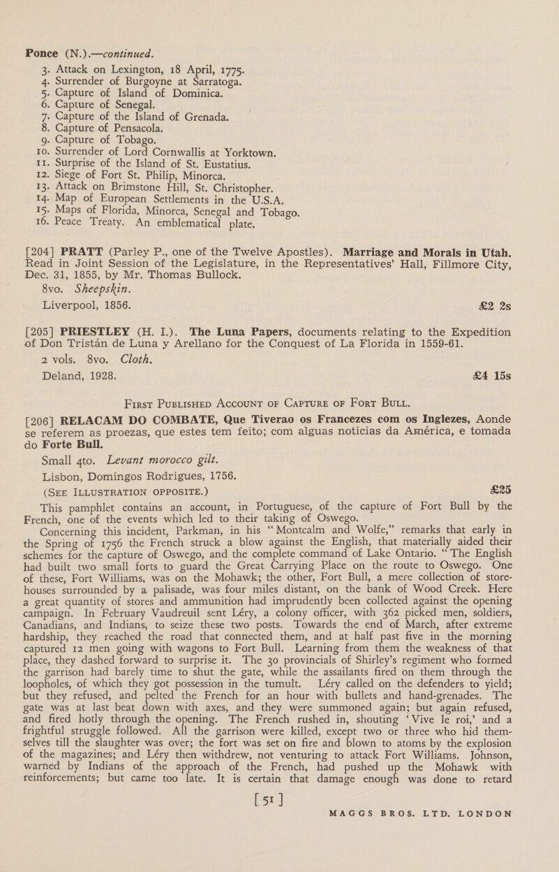 Ponce (N.).—continued. 3. Attack on Lexington, 18 April, 1775. 4. Surrender of Burgoyne at Sarratoga. 5. Capture of Island of Dominica. 6. Capture of Senegal. 7. Capture of the Island of Grenada. 8. Capture of Pensacola. g. Capture of Tobago. ro. Surrender of Lord Cornwallis at Yorktown. t1. Surprise of the Island of St. Eustatius. 12. Siege of Fort St. Philip, Minorca. 13. Attack on Brimstone Hill, St. Christopher. 14. Map of European Settlements in the U.S.A. 15. Maps of Florida, Minorca, Senegal and Tobago. 16. Peace Treaty. An emblematical plate. {204] PRATT (Parley P., one of the Twelve Apostles). Marriage and Morals in Utah. Read in Joint Session of the Legislature, in the Representatives’ Hall, Fillmore City, Dec. 31, 1855, by Mr. Thomas Bullock. 8vo. Sheepskin. Liverpool, 1856. £2 2s [205] PRIESTLEY (H. I1.). The Luna Papers, documents relating to the Expedition of Don Tristan de Luna y Arellano for the Conquest of La Florida in 1559-61. 2 vols. 8vo. Cloth. Deland, 1928. £4 15s First PusLisHED ACCOUNT OF CAPTURE OF Fort BULL. [206] RELACAM DO COMBATE, Que Tiverao os Francezes com os Inglezes, Aonde se referem as proezas, que estes tem feito; com alguas noticias da América, e tomada do Forte Bull. Small 4to. Levant morocco gilt. Lisbon, Domingos Rodrigues, 1756. (SEE ILLUSTRATION OPPOSITE. ) £25 This pamphlet contains an account, in Portuguese, of the capture of Fort Bull by the French, one of the events which led to their taking of Oswego. : Concerning this incident, Parkman, in his ‘“‘ Montcalm and Wolfe,” remarks that early in the Spring of 1756 the French struck a blow against the English, that materially aided their schemes for the capture of Oswego, and the complete command of Lake Ontario. “ The English had built two small forts to guard the Great Carrying Place on the route to Oswego. One of these, Fort Williams, was on the Mohawk; the other, Fort Bull, a mere collection of store- houses surrounded by a palisade, was four miles distant, on the bank of Wood Creek. Here a great quantity of stores and ammunition had amar been collected against the opening campaign. In February Vaudreuil sent Léry, a colony officer, with 362 picked men, soldiers, Canadians, and Indians, to seize these two posts. Towards the end of March, after extreme hardship, they reached the road that connected them, and at half past five in the morning captured 12 men going with wagons to Fort Bull. Léarning from them the weakness of that place, they dashed forward to surprise it. The 30 provincials of Shirley’s regiment who formed the garrison had barely time to shut the gate, while the assailants fired on them through the loopholes, of which they got possession in the tumult. Léry called on the defenders to yield; but they refused, and pelted the French for an hour with bullets and hand-grenades. The gate was at last beat down with axes, and they were summoned again; but again refused, and fired hotly through the opening. The French rushed in, shouting ‘Vive le roi,’ and a frightful struggle followed. All the garrison were killed, except two or three who hid them- selves till the slaughter was over; the fort was set on fire and blown to atoms by the explosion of the magazines; and Léry then withdrew, not venturing to attack Fort Williams. Johnson, warned by Indians of the approach of the French, had pushed up the Mohawk with reinforcements; but came too late. It is certain that damage enough was done to retard Bers