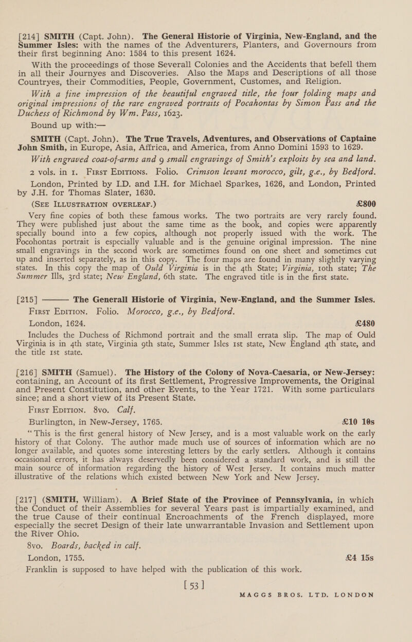 [214] SMITH (Capt. John). The General Historie of Virginia, New-England, and the Summer Isles: with the names of the Adventurers, Planters, and Governours from their first beginning Ano: 1584 to this present 1624. With the proceedings of those Severall Colonies and the Accidents that befell them in all their Journyes and Discoveries. Also the Maps and Descriptions of all those Countryes, their Commodities, People, Government, Customes, and Religion. With a fine impression of the beautiful engraved utle, the four folding maps and original impressions of the rare engraved portraits of Pocahontas by Simon Pass and the Duchess of Richmond by Wm. Pass, 1623. Bound up with:— SMITH (Capt. John). The True Travels, Adventures, and Observations of Captaine John Smith, in Europe, Asia, Affrica, and America, from Anno Domini 1593 to 1629. With engraved coat-of-arms and 9 small engravings of Smith’s exploits by sea and land. 2 vols. in 1. First Eprtions. Folio. Crimson levant morocco, gilt, g.e., by Bedford. London, Printed by I.D. and I.H. for Michael Sparkes, 1626, and London, Printed by J.H. for Thomas Slater, 1630. (SEE ILLUSTRATION OVERLEAF.) £800 Very fine copies of both these famous works. The two portraits are very rarely found. They were published just about the same time as the book, and copies were apparently specially bound into a few copies, although not properly issued with the work. The Pocohontas portrait is especially valuable and is the genuine original impression. The nine small engravings in the second work are sometimes found on one sheet and sometimes cut up and inserted separately, as in this copy. The four maps are found in many slightly varying states. In this copy the map of Ould Virginia is in the 4th State; Virginia, 1oth state; The Summer Ills, 3rd state; New England, 6th state. The engraved title is in the first state. [215 | The Generall Historie of Virginia, New-England, and the Summer Isles. First Epirion. Folio. Morocco, g.e., by Bedford. London, 1624. &amp;480 Includes the Duchess of Richmond portrait and the small errata slip. The map of Ould Virginia is in 4th state, Virginia 9th state, Summer Isles 1st state, New England 4th state, and the title rst state.  [216] SMITH (Samuel). The History of the Colony of Nova-Caesaria, or New-Jersey: containing, an Account of its first Settlement, Progressive Improvements, the Original and Present Constitution, and other Events, to the Year 1721. With some particulars since; and a short view of its Present State. First Epition. 8vo. Calf. Burlingten, in New-Jersey, 1765. £10 16s “This is the first general history of New Jersey, and is a most valuable work on the early history of that Colony. The author made much use of sources of information which are no longer available, and quotes some interesting letters by the early settlers. Although it contains occasional errors, it has always deservedly been considered a standard work, and is still the main source of information regarding the history of West Jersey. It contains much matter illustrative of the relations which existed between New York and New Jersey. [217] (SMITH, William). A Brief State of the Province of Pennsylvania, in which the Conduct of their Assemblies for several Years past is impartially examined, and the true Cause of their continual Encroachments of the French displayed, more especially the secret Design of their late unwarrantable Invasion and Settlement upon the River Ohio. 8vo. Boards, backed tn calf. London, 1755. &amp;4 15s Franklin is supposed to have helped with the publication of this work. [53]