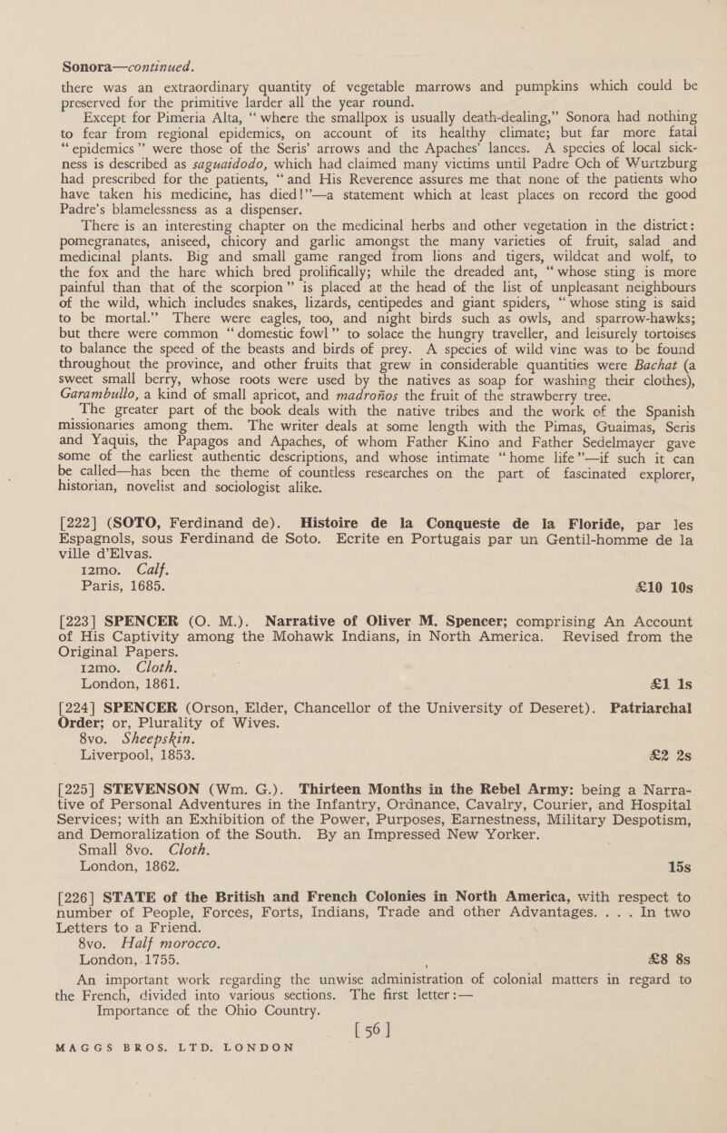 Sonora—continued. there was an extraordinary quantity of vegetable marrows and pumpkins which could be preserved for the primitive larder all the year round. Except for Pimeria Alta, ‘‘ where the smallpox is usually death-dealing,” Sonora had nothing to fear from regional epidemics, on account of its healthy climate; but far more fatal ‘epidemics’? were those of the Seris’ arrows and the Apaches’ lances. A species of local sick- ness is described as saguatdodo, which had claimed many victims until Padre Och of Wurtzburg had prescribed for the patients, “and His Reverence assures me that none of the patients who have taken his medicine, has died!’”—a statement which at least places on record the good Padre’s blamelessness as a dispenser. There is an interesting chapter on the medicinal herbs and other vegetation in the district: pomegranates, aniseed, chicory and garlic amongst the many varieties of fruit, salad and medicinal plants. Big and small game ranged from lions and tigers, wildcat and wolf, to the fox and the hare which bred prolifically; while the dreaded ant, “whose sting is more painful than that of the scorpion” is placed at the head of the list of unpleasant neighbours of the wild, which includes snakes, lizards, centipedes and giant spiders, “whose sting is said to be mortal.” There were eagles, too, and night birds such as owls, and sparrow-hawks; but there were common “domestic fowl” to solace the hungry traveller, and leisurely tortoises to balance the speed of the beasts and birds of prey. A species of wild vine was to be found throughout the province, and other fruits that grew in considerable quantities were Bachat (a sweet small berry, whose roots were used by the natives as soap for washing their clothes), Garambullo, a kind of small apricot, and madrofios the fruit of the strawberry tree. _The greater part of the book deals with the native tribes and the work of the Spanish missionaries among them. The writer deals at some length with the Pimas, Guaimas, Seris and Yaquis, the Papagos and Apaches, of whom Father Kino and Father Sedelmayer gave some of the earliest authentic descriptions, and whose intimate “home life”—if such it can be called—has been the theme of countless researches on the part of fascinated explorer, historian, novelist and sociologist alike. ‘ [222] (SOTO, Ferdinand de). Histoire de la Conqueste de la Floride, par les Espagnols, sous Ferdinand de Soto. Ecrite en Portugais par un Gentil-homme de la ville d’Elvas. 12mo. Calf. Paris, 1685. £10 10s [223] SPENCER (O. M.). Narrative of Oliver M. Spencer; comprising An Account of His Captivity among the Mohawk Indians, in North America. Revised from the Original Papers. 12mo. Cloth. London, 1861. &amp;1 is [224] SPENCER (Orson, Elder, Chancellor of the University of Deseret). Patriarchal Order; or, Plurality of Wives. 8vo. Sheepskin. Liverpool, 1853. &amp;2 2s [225] STEVENSON (Wm. G.). Thirteen Months in the Rebel Army: being a Narra- tive of Personal Adventures in the Infantry, Ordnance, Cavalry, Courier, and Hospital Services; with an Exhibition of the Power, Purposes, Earnestness, Military Despotism, and Demoralization of the South. By an Impressed New Yorker. Small 8vo. Cloth. London, 1862. 15s [226] STATE of the British and French Colonies in North America, with respect to number of People, Forces, Forts, Indians, Trade and other Advantages. ... In two Letters to a Friend. 8vo. Half morocco. London, .1755. £8 8s An important work regarding the unwise administration of colonial matters in regard to the French, divided into various sections. The first letter :— Importance of the Ohio Country. [ 56 |
