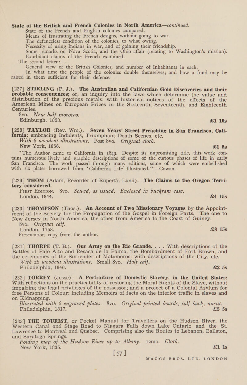 State of the British and French Colonies in North America—continued. State of the French and English colonies compared. Means of frustrating the French designs, without going to war. The defenceless condition of the colonies, to what owing. Necessity of using Indians in war, and of gaining their friendship. Some remarks on Nova Scotia, and the Ohio affair (relating to Washington’s mission). Exorbitant claims of the French examined. The second letter :— General view of the British Colonies, and number of Inhabitants in each. In what time the people of the colonies double themselves; and how a fund may be raised in them sufficient for their defence. [227] STIRLING (P. J.). The Australian and Californian Gold Discoveries and their probable consequences; or, an inquiry into the laws which determine the value and distribution of the precious metals: with historical notices of the effects of the American Mines on European Prices in the Sixteenth, Seventeenth, and Eighteenth Centuries. 8vo. New half morocco. Edinburgh, 1853. &amp;1 10s [228] TAYLOR (Rev. Wm.). Seven Years’ Street Preaching in San Francisco, Cali- fornia; embracing Indidents, Triumphant Death Scenes, etc. With 6 woodcut illustrations. Post 8vo. Original cloth. New York, 1856. &amp;1 5s “The Author came to California in 1849. Despite its unpromising title, this work con- tains numerous lively and graphic descriptions of some off the curious phases of life in early San Francisco. The work passed through many editions, some of which were embellished with six plates borrowed from ‘California Life Illustrated.’ ”—Cowan. [229] THOM (Adam, Recorder of Rupert’s Land). The Claims to the Oregon Terri- tory considered. First Eprtion. 8vo. Sewed, as issued. Enclosed in buckram case. London, 1844. &amp;4 15s [230] THOMPSON (Thos.). An Account of Two Missionary Voyages by the Appoint- ment of the Society for the Propagation of the Gospel in Foreign Parts. The one to New Jersey in North America, the other from America to the Coast of Guiney. 8vo. Original calf. London, 1758. £&amp;8 15s Presentation copy from the author. [231] THORPE (T. B.). Our Army on the Rio Grande. . . . With descriptions of the Battles of Palo Alto and Resaca de la Palma, the Bombardment of Fort Brown, and the ceremonies of the Surrender of Matamoros: with descriptions of the City, etc. With 26 woodcut illustrations. Small 8vo. Half calf. Philadelphia, 1846. &amp;2 5s [232] TORREY (Jesse). A Portraiture of Domestic Slavery, in the United States: With reflections on the practicability of restoring the Moral Rights of the Slave, without impairing the legal privileges of the possessor; and a project of a Colonial Asylum for free Persons of Colour: including Memoirs of facts on the interior traffic in slaves and on Kidnapping. Illustrated with 6 engraved plates. 8vo. Original printed boards, calf back, uncut. Philadelphia, 1817. &amp;5 5s [233] THE TOURIST, or Pocket Manual for Travellers on the Hudson River, the Western Canal and Stage Road to Niagara Falls down Lake Ontario and the St. Lawrence to Montreal and Quebec. Comprising also the Routes to Lebanon, Ballston, and Saratoga Springs. Folding map of the Hudson River up to Albany. 12mo. Cloth. New York, 1835. &amp;1 Is Lz]