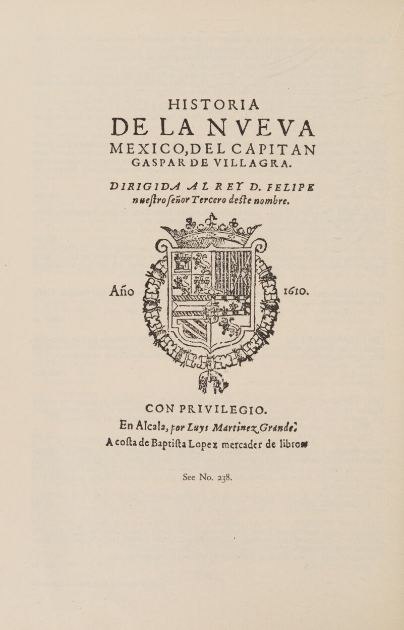 HISTORIA DE LA NVEVA MEXICODEL CAPITAN GASPAR DE VILLAGRA. DIRIGIDA AL REY D. FELIPE nuwelftro fexor Tercero deste nombre.  En Alcala, for Luys Martinex Grande: A cofta de Baptifta Lopez mercader de librom See No. 238.