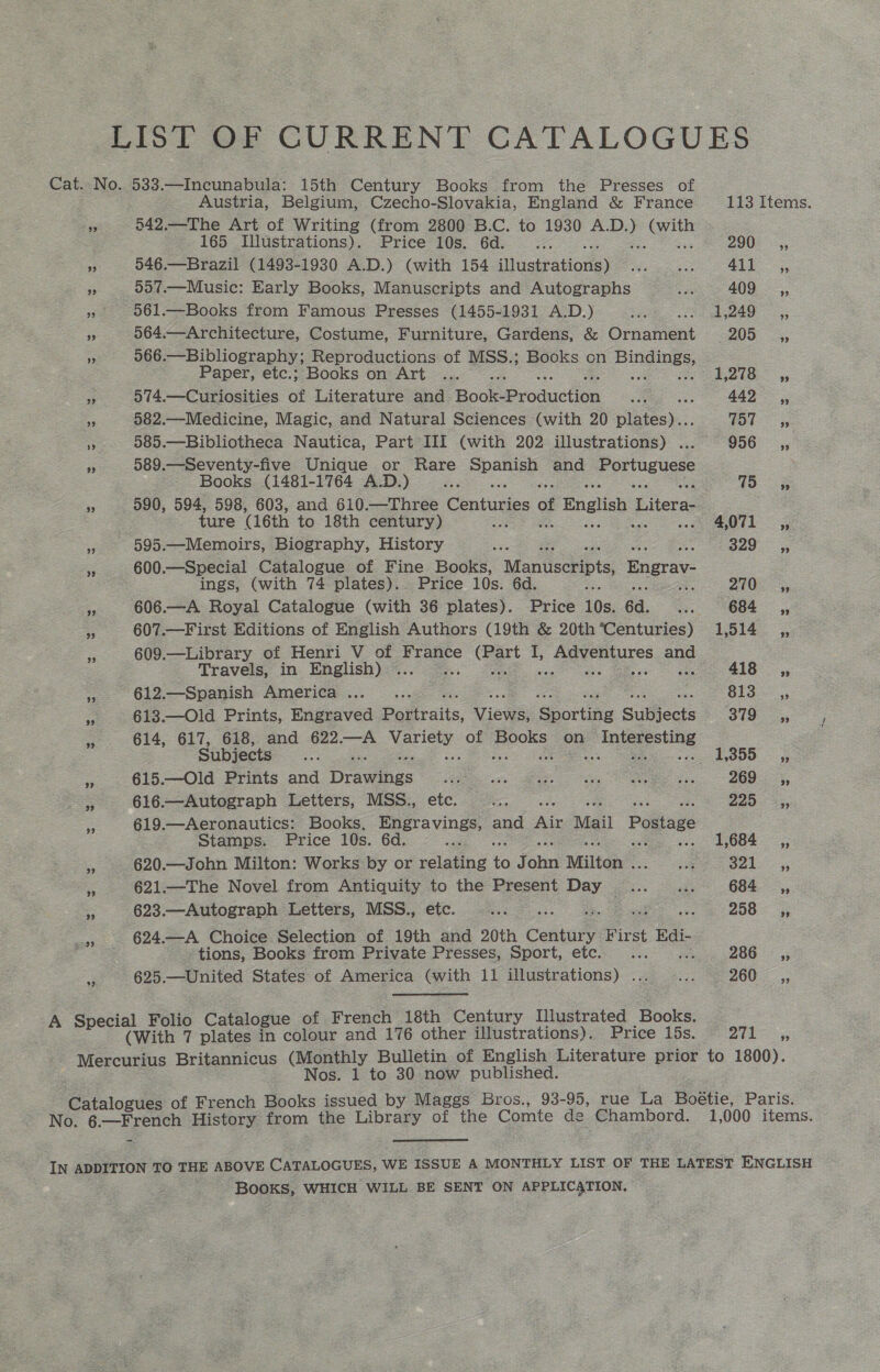 LIST OF CURRENT CATALOGUES Cat. No. 533.—Incunabula: 15th Century Books from the Presses of Austria, Belgium, Czecho-Slovakia, England &amp; France 113 Items. fe 542.—The Art of Writing (from 2800 B.C. to 1930 ee ee 165 Illustrations). Price 10s. 6d... 290 ,, a 546.—Brazil (1493-1930 A.D.) (with 154 illustrations) se a 411 _,, s 557.—Music: Early Books, Manuscripts and Autographs Sa 409 _ ,, » 061.—Books from Famous Presses (1455-1931 A.D.) ae eo Aska 5; 5 564.—Architecture, Costume, Furniture, Gardens, &amp; Ornament 205 ,, ee 566.—Bibliography; Reproductions of MSS.; Books on et oa Paper, etc.; Books on Art ... 1,278 ,, ee 574.—Curiosities of Literature and Book Production S 442 ,, ” 582.—Medicine, Magic, and Natural Sciences (with 20 pie). TOU 5 es 585.—Bibliotheca Nautica, Part III (with 202 illustrations) ... 956 ,, oe 589.—Seventy-five Unique or Rare pee and Portuguese Books (1481-1764 A.D.) es fio ee a3 590, 594, 598, 603, and 610.—Three Centiinies of \f English 1 Piece ture (16th to 18th century) ao 4,071 ,, = 595.—Memoirs, Biography, History Ses 329° 5, = 600.—Special Catalogue of Fine Books, Manuscripts Engrav- ings, (with 74 plates). Price 10s. 6d. iG oe, 270-5, ss 606.—A Royal Catalogue (with 36 plates). Price 10s. 6d. we OOL 5, 2 607.—First Editions of English Authors (19th &amp; 20th’Centuries) 1,514 ,, 609.—Library of Henri V of France et I, 1 Eayeaues ane Travels, in English) ... 418 ,, ~-612.—Spanish America... .. Slo. 613.—Old Prints, Engraved Poliraits, Views: @eortins Suliects $719. —,,, 614, 617, 618, and 622.—A ee of Books on pe es Subjects ae . 1,355 ,, 615.—Old Prints and Drawites aE ia i OP es ae SOO yy > 616.—Autograph Letters, MSS., etc. on 2253, Zz 619.—Aeronautics: Books. gape. nd ne Mail Postage Stamps. Price 10s. 6d. 1,684 ,, — eS 620.—John Milton: Works by or relenas io J cin Milton . Eten Bak> 55 a 621.—The Novel from Antiquity to the Present Day... ... 684, * 623.—Autograph Letters, MSS., etc. eee a 208 5; 5 624.—A Choice Selection of 19th and 20th Cantal: First Edi- tions, Books from Private Presses, Sport, etc. ... 286, 3 625.—United States of America (with 11 illustrations) ... .... 260 —p, 1 Folio Catalogue of French 18th Century Illustrated Books. . Specl with 7 plates a colour and 176 other illustrations). Price 15s. 271 ,, Mercurius Britannicus (Monthly Bulletin of English Literature prior to 1800). Nos. 1 to 30 now published. logues of French Books issued by Maggs Bros., 93-95, rue La Boéetie, Paris. ger History from the Ea of the Comte de Chambord. 1,000 items. IN ADDITION TO THE ABOVE CATALOGUES, 1 WE ISSUE A MONTHLY LIST OF THE LATEST ENGLISH Books, WHICH WILL BE SENT ON APPLICATION.