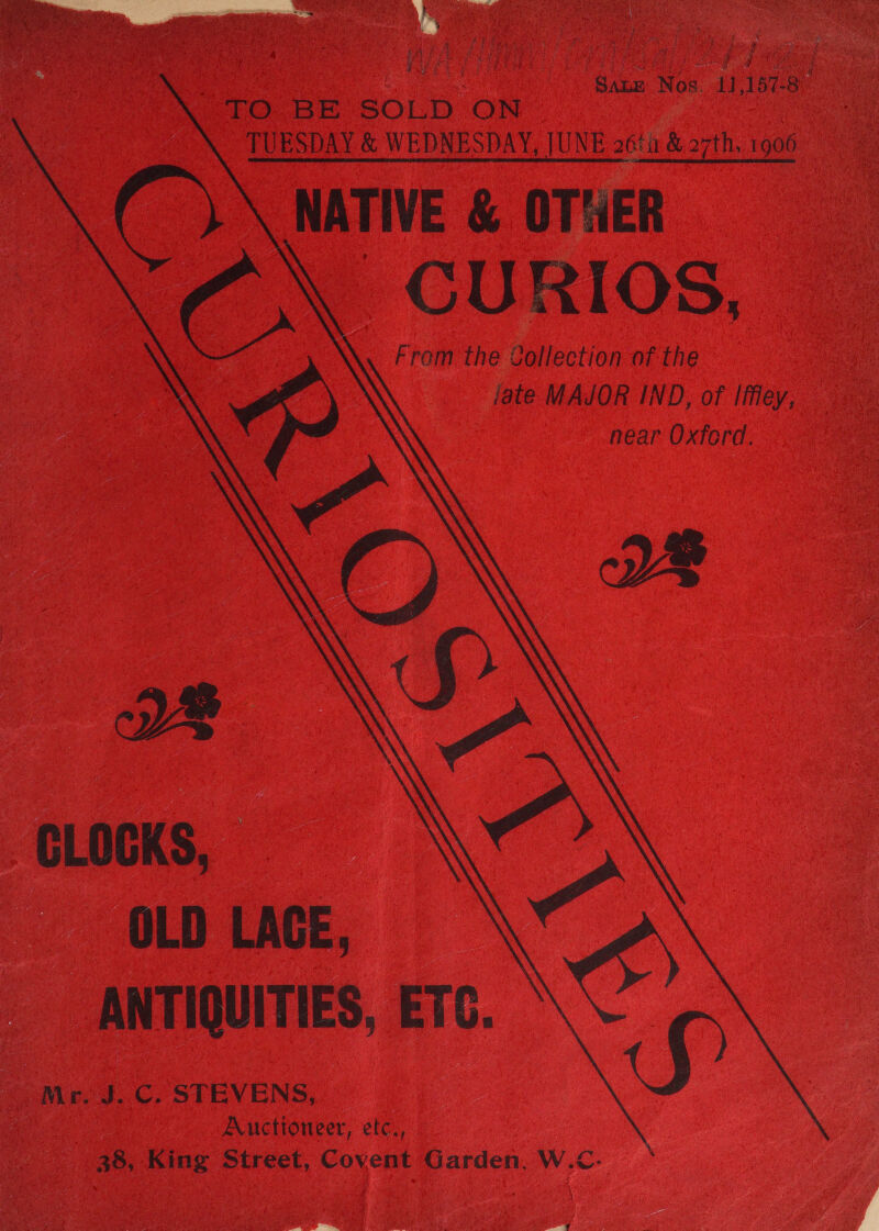  4 : i; ; } Pa a eaten : \ ee, ieee “TO BE SOLD ON TUESDAY &amp; WEDNESDAY, JUNE 26a &amp; 27th, 1906 NATIVE &amp; OTSER CURIOS, From the Zollection of the iate MAJOR IND, of Iffley, near Oxferd. Sane Nos. 11,157-8       WV CLOCKS, OLD LACE, ANTIQUITIES, ETS. Me. J.C. STEVENS, Auctioneer, etc., 38, King Street, Covent Garden, W.C.